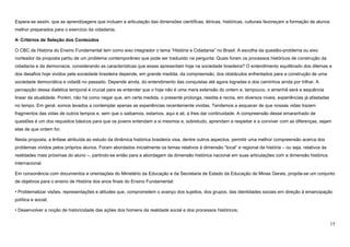 15
Espera-se assim, que as aprendizagens que incluam a articulação das dimensões científicas, étnicas, históricas, culturais favoreçam a formação de alunos
melhor preparados para o exercício da cidadania.
4- Critérios de Seleção dos Conteúdos
O CBC de História do Ensino Fundamental tem como eixo integrador o tema “História e Cidadania” no Brasil. A escolha da questão-problema ou eixo
norteador da proposta partiu de um problema contemporâneo que pode ser traduzido na pergunta: Quais foram os processos históricos de construção da
cidadania e da democracia, considerando as características que essas apresentam hoje na sociedade brasileira? O entendimento equilibrado dos dilemas e
dos desafios hoje vividos pela sociedade brasileira depende, em grande medida, da compreensão, dos obstáculos enfrentados para a construção de uma
sociedade democrática e cidadã no passado. Depende ainda, do entendimento das conquistas até agora logradas e dos caminhos ainda por trilhar. A
percepção dessa dialética temporal é crucial para se entender que o hoje não é uma mera extensão do ontem e, tampouco, o amanhã será a sequência
linear da atualidade. Porém, não há como negar que, em certa medida, o presente prolonga, reedita e recria, em diversos níveis, experiências já afastadas
no tempo. Em geral, somos levados a contemplar apenas as experiências recentemente vividas. Tendemos a esquecer de que nossas vidas trazem
fragmentos das vidas de outros tempos e, sem que o saibamos, estamos, aqui e ali, a lhes dar continuidade. A compreensão desse emaranhado de
questões é um dos requisitos básicos para que os jovens entendam a si mesmos e, sobretudo, aprendam a respeitar e a conviver com as diferenças, sejam
elas de que ordem for.
Nesta proposta, a ênfase atribuída ao estudo da dinâmica histórica brasileira visa, dentre outros aspectos, permitir uma melhor compreensão acerca dos
problemas vividos pelos próprios alunos. Foram abordados inicialmente os temas relativos à dimensão “local” e regional da história – ou seja, relativos às
realidades mais próximas do aluno –, partindo-se então para a abordagem da dimensão histórica nacional em suas articulações com a dimensão histórica
internacional.
Em consonância com documentos e orientações do Ministério da Educação e da Secretaria de Estado da Educação de Minas Gerais, propõe-se um conjunto
de objetivos para o ensino de História dos anos finais do Ensino Fundamental:
• Problematizar visões, representações e atitudes que, comprometem o avanço dos sujeitos, dos grupos, das identidades sociais em direção à emancipação
política e social;
• Desenvolver a noção de historicidade das ações dos homens da realidade social e dos processos históricos;
 