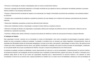 16
• Promover a confrontação de versões e interpretações sobre um mesmo acontecimento histórico;
• Promover a aquisição de ferramentas intelectuais e a formação de atitudes de que capacite os alunos a participarem dos debates presentes no processo
histórico brasileiro e nos processos internacionais;
• Propiciar o desenvolvimento de atitudes de respeito e de compreensão com relação à diversidade sociocultural das sociedades e da sociedade brasileira,
em particular;
• Contribuir para a compreensão de problemas e questões do presente e de suas relações com a dinâmica de mudanças e permanências dos processos
históricos;
• Desenvolver habilidades necessárias ao estudo das diferentes fontes históricas;
• Desenvolver habilidades de leitura, interpretação e produção de textos históricos, de gêneros diversos;
• Estimular a formação de atitudes e de negociações e proposições coletivas para resolução de problemas comuns, reconhecendo o direito do outro de
manifestar-se e apresentar suas ideias;
• Incentivar a reflexão sobre valores individuais, de grupos socioculturais de referência e valores de outros grupos de tempos e espaços diferentes.
5- Avaliação em História
Esta organização curricular, coerente com as renovações no campo da historiografia e das novas concepções de aprendizagem já expostas, propõe a
adoção de novas concepções e práticas de avaliação. A avaliação é concebida como um processo que implica diagnóstico, acompanhamento, busca de
superação das dificuldades através de intervenções pedagógicas, ao longo do ano letivo, para garantir a aprendizagem no tempo certo e não apenas provas
e testes para medir o desempenho final dos alunos. Isso significa compreender a avaliação como parte do próprio processo de aprendizagem, constituindo-
se num grande desafio não só para os professores de História, mas para o conjunto dos professores de uma mesma escola.
A proposta de avaliação considera as habilidades a serem desenvolvidas em cada ano ou ciclo de escolaridade. O desenvolvimento do raciocínio histórico,
da perspectiva temporal e da investigação servirão de parâmetro para a avaliação do desenvolvimento cognitivo dos alunos. No entanto, é necessário que o
professor esteja atento ao fato de que muitas das capacidades requeridas para o desenvolvimento do raciocínio histórico e da cidadania só serão
consolidadas no decorrer de um período maior, exigindo persistência no trabalho com um núcleo comum de habilidades e atitudes por meio de estratégias de
 