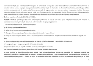 17
ensino e de avaliação, que estabeleçam diferentes graus de complexidade ao longo das quatro séries do Ensino Fundamental. O desenvolvimento do
raciocínio histórico supõe a ampliação das capacidades de leitura e interpretação de informações de diferentes fontes históricas, a identificação de fatos
principais, o estabelecimento de relações entre fatores, a construção de argumentações com base em dados e interpretações históricas diversas, a
elaboração de ideias-síntese, assim como aprender a lidar com diferentes dimensões da temporalidade histórica. O desenvolvimento dessas capacidades
requer dos professores um trabalho cuidadoso, sistemático e muita sensibilidade às diferenças de ritmo de aprendizagem dos seus alunos.
Conforme estabelece a Resolução SEE/MG nº 2197/2012,
Art. 69 A avaliação da aprendizagem dos alunos, realizada pelos professores, em conjunto com toda a equipe pedagógica da escola, parte integrante da
proposta curricular e da implementação do currículo, redimensionadora da ação pedagógica, deve:
I - assumir um caráter processual, formativo e participativo;
II - ser contínua, cumulativa e diagnóstica;
III - utilizar vários instrumentos, recursos e procedimentos;
IV - fazer prevalecer os aspectos qualitativos do aprendizado do aluno sobre os quantitativos;
V - assegurar tempos e espaços diversos para que os alunos com menor rendimento tenham condições de ser devidamente atendidos ao longo do ano
letivo;
VI - prover, obrigatoriamente, intervenções pedagógicas, ao longo do ano letivo, para garantir a aprendizagem no tempo certo;
VII - assegurar tempos e espaços de reposição de temas ou tópicos dos
Componentes Curriculares, ao longo do ano letivo, aos alunos com frequência insuficiente;
VIII - possibilitar a aceleração de estudos para os alunos com distorção idade ano de escolaridade.
As novas propostas de ensino-aprendizagem visam superar a aula puramente expositiva; valoriza aulas dialogadas, com questões e problemas que
demandam a observação, o estabelecimento de relações e atitudes de pensar e descobrir. Fazem parte destas novas práticas pedagógicas, explicitados na
coluna “Orientações Pedagógicas”, o trabalho em grupo, os debates em sala de aula, o exercício do diálogo, da polêmica e da argumentação, as visitas
 