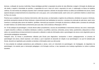 18
técnicas, a utilização de recursos multimídias. Essas estratégias permitem a exposição de pontos de vista diferentes e exigem a formação de atitudes que
vão desde o respeito à diversidade de opiniões, a capacidade de ouvir e levar em conta o argumento do outro, à colaboração na feitura de trabalhos
coletivos. Os instrumentos de avaliação propostos visam contemplar aspectos e atitudes de educação histórica na esfera da sociabilidade dos alunos, dando
especial atenção ao desenvolvimento de compromisso com o seu grupo, com a comunidade escolar, assim como com o patrimônio histórico e cultural local,
do País e do mundo.
Prevê-se que a avaliação inclua os diversos instrumentos, além das provas, as observações e registros dos professores, atividades em grupos e individuais,
permitindo acompanhar através de fichas individuais o desenvolvimento das habilidades de raciocínio, o processo de construção de cada aluno, assim como
incentivar a construção pelos alunos de trabalhos (portfólios, memorial) que propiciem a formação da autonomia e reflexão sobre o processo de construção
do saber histórico e do sentido desse conhecimento para suas vidas. Como evidencia a Resolução 2.197/12:
Art. 70 Na avaliação da aprendizagem, a Escola deverá utilizar procedimentos, recursos de acessibilidade e instrumentos diversos, tais como a observação,
o registro descritivo e reflexivo, os trabalhos individuais e coletivos, os portfólios, exercícios, entrevistas, provas, testes, questionários, adequando-os à faixa
etária e às características de desenvolvimento do educando e utilizando a coleta de informações sobre a aprendizagem dos alunos como diagnóstico para as
intervenções pedagógicas necessárias.
Parágrafo único. As formas e procedimentos utilizados pela Escola para diagnosticar, acompanhar e intervir, pedagogicamente, no processo de
aprendizagem dos alunos, devem expressar, com clareza, o que é esperado do educando em relação à sua aprendizagem e ao que foi realizado pela
Escola, devendo ser registrados para subsidiar as decisões e informações sobre sua vida escolar.
A nova proposta de avaliação apresenta-se para professores e alunos, como um instrumento de aprendizagem, de investigação, de diagnóstico da
aprendizagem, de subsídio para a intervenção pedagógica e de formação contínua, e isso representa uma mudança significativa na cultura e práticas
escolares.
 