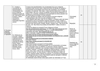 23
6. Os povos
indígenas:
diversidade
e migrações
6.1. Analisar e
compreender as
especificidades e
complexidades dos
povos indígenas
brasileiros à época de
sua “descoberta” pelos
europeus: origens,
movimentos
migratórios e
diversidade linguístico-
cultural.
O estudo das especificidades e da complexidade dos povos indígenas
brasileiros pode contribuir para o desenvolvimento de atitudes de respeito e
compreensão da diversidade sociocultural das sociedades e da sociedade
brasileira, em particular. Além disso, o tópico permite desenvolver a noção de
historicidade, visto que, o estudo do passado colonial permite estabelecer um
diálogo com o presente, ressaltando as peculiaridades do tempo passado e as
permanências encontradas no tempo presente.
É válido identificar as regiões onde se localizam os grupos indígenas
contemporâneos, bem como as suas condições de vida.
Para trabalhar esse tópico, além do livro didático, o professor pode usar textos
comparativos entre as sociedades indígenas passadas e atuais, imagens e
filmes/documentários. Propiciar o contato dos alunos com índios e sua cultura,
podendo usar instrumentos, enfeites, danças, músicas, como “Todo dia era dia
de Índio”, link: http://letras.mus.br/baby-do-brasil/365271/ (Baby Consuelo e
Caetano).
Consulte as páginas do programa Povos Indígenas do Brasil
http://pib.socioambiental.org/pt?busca, da FUNAI http://www.funai.gov.br/ bem
como dados sobre as populações indígenas no Brasil contemporâneo
organizados pelo IBGE http://indigenas.ibge.gov.br/
Sobre a educação indígena no Brasil contemporâneo veja
http://www.funai.gov.br/index.php/educacao-escolar-indigena
http://portal.mec.gov.br/index.php?Itemid=635&id=12315&option=com_content&
view=article
http://revistaescola.abril.com.br/educacao-indigena/
Educação indígena
https://www.youtube.com/watch?v=ViGiV881430
índios selvagens
https://www.youtube.com/watch?v=PYO2zu0Z65U
Esse tópico permite a interdisciplinaridade com os componentes curriculares
Arte e Educação Física, ao trabalhar os costumes e danças indígenas.
É valido lembrar, finalmente, que a temática indígena é recorrente na literatura
brasileira (“Iracema”, “O Guarani, Ubirajara de José de Alencar”).Também
filmes, como: Índia, a filha do Sol, Encantadora de Baleias, Brincando nos
Campos do Senhor, Um Novo Mundo, O Último dos Moicanos, podem ser
usados, mediante análise criteriosa do professor, a conveniência pedagógica e
seu planejamento para a turma. Esse trabalho pode ser planejado e realizado
com o professor de Língua Portuguesa.
As habilidades desenvolvidas nesse tópico podem ser retomadas no 7º ano.
Diversidade
cultural
Migrações
Modos de
organização
econômica,
social e políticas
dos povos
indígenas
brasileiros
Realidade dos
povos indígenas
contemporâ-
neos
I/A
6.2. Diferenciar as
principais “nações”
indígenas brasileiras,
especialmente as
reconhecidas como
presentes em Minas
Gerais: Pataxó,
Xacriabá, Krenak e
Maxacali Caxixó,
Aranã Paulíararu,
Xucuru, Kariri.
I/A
 