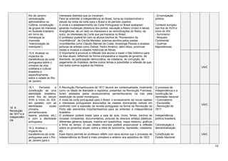 34
Rio de Janeiro:
centralização
administrativa na
Colônia, constituição
de grupos de interesse
no Sudeste brasileiro
em torno da
monarquia (a
chamada
“interiorização da
metrópole”).
interesses distintos que os moveram.
Para se entender a independência do Brasil, torna-se imprescindível o
estudo da vinda da corte para o Brasil e do período Joanino.
A vinda e o estabelecimento da Corte Portuguesa no Brasil acabaram
gerando mudanças (Abertura dos portos, elevação a Reino Unido) e sérias
divergências: de um lado os interesses e as reivindicações do Reino, de
outro, os interesses da Corte que permanecia no Brasil.
O professor poderá ler com os alunos trechos do “Romanceiro da
Inconfidência”, de Cecília Meireles, poemas escritos pelos poetas
inconfidentes como Cláudio Manoel da Costa, Alvarenga Peixoto e analisar
pinturas de artistas como Debret, Pedro Américo, além disso, promover
visitas a museus e cidades históricas de Minas.
O importante é provocar a reflexão dos alunos e trazer o fato histórico para
os dias atuais, refletindo de forma comparativa a respeito de governo, de
liberdade, de participação democrática, de cidadania, de corrupção, de
pagamento de impostos, dentre outros temas e possibilitar a reflexão de que
nós todos somos sujeitos da História.
- Emancipação
política
Contexto europeu
nos fins do XVIII e
início do XIX
- Iluminismo
- Bloqueio
Continental
- Guerras
Napoleônicas
15.4. Analisar os
impactos da
transferência da corte
portuguesa sobre o
universo da vida
cotidiana e cultural
brasileira e,
especificamente,
sobre a cidade do Rio
de Janeiro.
I/A/C
16. A
Revolução
de 1817 e a
Independên-
cia
16.1. Perceber a
constituição de uma
identidade brasileira,
entre fins do século
XVIII e início do XIX,
em paralelo com as
identidades locais
(mineira,
pernambucana,
baiana, paulista, etc.)
e com a identidade
portuguesa.
A Revolução Pernambucana de 1817 deverá ser contextualizada, mostrando
como os ideais de liberdade e república, presentes na Revolução Francesa,
foram adotados pelos revolucionários pernambucanos na luta pela
destituição do poder monárquico.
A vinda da corte portuguesa para o Brasil, o enraizamento de novos capitais
e interesses portugueses associados às classes dominantes nativas em
confronto com a explosão da revolta portuguesa na forma da Revolução do
Porto são elementos importantíssimos para se entender a independência
brasileira.
O professor poderá trazer para a sala de aula, livros, filmes, trechos de
novelas/ minisséries, documentários, pinturas de diversos artistas plásticos,
diferentes gêneros textuais, história em quadrinhos, mapa histórico, gráficos
e linha do tempo. O uso destes recursos poderá proporcionar a reflexão
sobre os governos atuais, sobre a ideia de autonomia, repressão, cidadania,
etc.
Esse tópico permite ao professor refletir com seus alunos que o processo de
independência do Brasil é mais complexo e anterior aos episódios de 1822.
O processo de
Independência e a
construção da
identidade nacional
- Colonialismo
- Escravidão
- Revolução de
1817
Independência
política brasileira.
Centralização e
descentralização
Constituição do
Estado Nacional
I/A/C
16.2. Analisar o
impacto da
transferência da corte
portuguesa para o Rio
de Janeiro para o
I/A/C
 
