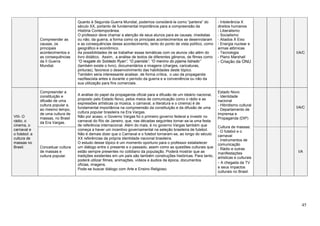 45
Compreender as
causas, os
principais
acontecimentos e
as consequências
da II Guerra
Mundial.
Quanto à Segunda Guerra Mundial, podemos considerá-la como “parteira” do
século XX, portanto de fundamental importância para a compreensão da
História Contemporânea.
O professor deve chamar a atenção de seus alunos para as causas, imediatas
ou não, da guerra, a forma como os principais acontecimentos se desenrolaram
e as consequências desse acontecimento, tanto do ponto de vista político, como
geográfico e econômico.
As possibilidades de se trabalhar essas temáticas com os alunos vão além do
livro didático. Assim, a análise de textos de diferentes gêneros, de filmes como
“O resgate do Soldado Ryan”, “O pianista”, “O menino do pijama listrado”
(também existe o livro), documentários e imagens (charges, caricaturas,
pinturas), favorece o desenvolvimento das habilidades deste tópico.
Também seria interessante analisar, de forma crítica, o uso da propaganda
nazifascista antes e durante o período da guerra e a conveniência ou não da
sua utilização para fins comerciais.
- Intolerância X
direitos humanos
- Liberalismo
- Socialismo
- Aliados X Eixo
- Energia nuclear e
armas atômicas
- Tecnologia
- Plano Marshall
- Criação da ONU
I/A/C
VIII- O
rádio, o
cinema, o
carnaval e
o futebol: a
cultura de
massas no
Brasil.
Compreender a
constituição e
difusão de uma
cultura popular e,
ao mesmo tempo,
de uma cultura de
massas, no Brasil
da Era Vargas.
A análise do papel da propaganda oficial para a difusão de um ideário nacional,
proposto pelo Estado Novo, pelos meios de comunicação como o rádio e as
expressões artísticas (a música, o carnaval, a literatura e o cinema) é de
fundamental importância na compreensão da constituição e da difusão de uma
cultura popular brasileira na Era Vargas.
Não por acaso, o Governo Vargas foi o primeiro governo federal a investir no
carnaval do Rio de Janeiro, que, nas décadas seguintes tornar-se-ia uma festa
de referência internacional. Além do mais, é no governo Vargas também que
começa a haver um incentivo governamental na seleção brasileira de futebol.
Não é demais dizer que o Carnaval e o futebol tornaram-se, ao longo do século
XX referências da própria identidade nacional brasileira.
O estudo desse tópico é um momento oportuno para o professor estabelecer
um diálogo entre o presente e o passado, assim como as questões culturais que
estão sempre presentes no cotidiano da população. Poderá mostrar que as
tradições existentes em um país são também construções históricas. Para tanto,
poderá utilizar filmes, animações, vídeos e áudios da época, documentos
oficias, imagens,
Pode-se buscar diálogo com Arte e Ensino Religioso.
Estado Novo
- Identidade
nacional
- Hibridismo cultural
- Departamento de
Imprensa e
Propaganda (DIP)
Cultura de massas:
- O futebol e o
carnaval
- Instrumentos de
comunicação
- Rádio e outras
manifestações
artísticas e culturais
- A chegada da TV
e seus impactos
culturais no Brasil.
I/A/C
Conceituar cultura
de massas e
cultura popular.
I/A
 