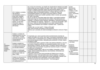 50
25.3. Analisar o contexto
das tensões e
reivindicações sociais no
Brasil atual: eleições
brasileiras de 2002, o
Movimento dos Sem-
Terra (MST) e a reforma
agrária; os sem-teto;
movimento negro; a
questão das políticas
afirmativas.
de um tipo de movimento, que dispõe de características distintas que estão
relacionadas aos seus Estados de origem. Além disso, o professor poderá
articular a relação da atuação política dos Movimentos Negros com a
criação e implementação das políticas Afirmativas ligadas à questão da
população negra na sociedade brasileira: a Política de Cotas nas
universidades públicas e em alguns concursos públicos. Existem
reportagens e textos que mostram opiniões a favor e contra, que poderão
ser lidas e discutidas.
Se por um lado as conquistas legais são nítidas, a população brasileira
ainda está longe de vivenciá-las de forma efetiva. Para demonstrar tal
realidade, o professor poderá trabalhar reportagens, filmes/documentários,
como “Mississipi em Chamas”, “Malcolm X”, “12 anos de escravidão”, além
de livros e textos de diferentes gêneros que tratam desta temática.
Alguns filmes brasileiros que retratam a questão racial: ‘“Quase dois
irmãos”,
“Quanto vale, ou é por quilo?”, “Vista a milha pele”
https://www.youtube.com/watch?v=G6YnycpH53c
Observe que o processo de redemocratização do Brasil é o tema do Tópico
IX
sociais:
Movimentos
Negros, Leis
10.639 e 11.645,
movimentos
GLBT, movimento
sindical,
indígenas, MST,
dentre outros.
I/A
IX.
Neolibera-
lismo e
tensões
sociais no
Brasil
Analisar o contexto de
estabelecimento de uma
“nova ordem” mundial:
ascensão dos governos
conservadores e do
neoliberalismo.
É importante que o aluno aprenda sobre acontecimentos recentes da
história do Brasil e do mundo, pois, assim, ele poderá compreender melhor
a política atual. É interessante que o professor esclareça aos alunos sobre
as primeiras eleições diretas, realizadas para presidente no Brasil, depois
da ditadura militar.
O conhecimento sobre o governo Collor é de extrema relevância, uma vez
que causou impactos profundos na sociedade brasileira como um todo.
Aproximando a História dos dias atuais, o professor deverá evidenciar os
principais fatos que permeiam os governos recentes do país e o contexto
mundial que os caracteriza.
O professor poderá utilizar, além do livro didático, fotografias, vídeos,
mapas, textos de diferentes gêneros, documentários, entrevistas que
tratem desta temática.
O governo Lula é um dos únicos períodos da História que os alunos
poderão ter vivido. Para aproveitar essa vivência histórica, o professor
poderá possibilitar ao aluno desenvolver essas habilidades fazendo com
que ele se perceba como participante, como sujeito histórico.
Um filme que ilustra bem esse período é “Terra estrangeira”.
Redemocratizaçã
o do Brasil
Governos
brasileiros
contemporâneos
- Neoliberalismo
- 11 de setembro
de 2001
- Guerra ao terror
- Primavera árabe
Analisar a eleição de
Fernando Collor de Mello
e a abertura econômica
do mercado brasileiro.
Analisar a mobilização
popular e o impeachment
de Fernando Collor de
Mello (1992).
Analisar os dois governos
de Fernando Henrique
Cardoso e a implantação
do neoliberalismo no
 