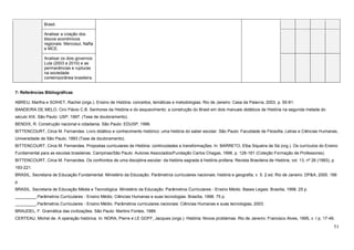 51
Brasil.
Analisar a criação dos
blocos econômicos
regionais: Mercosul, Nafta
e MCE.
Analisar os dois governos
Lula (2003 a 2010) e as
permanências e rupturas
na sociedade
contemporânea brasileira.
7- Referências Bibliográficas
ABREU, Martha e SOIHET, Rachel (orgs.). Ensino de História: conceitos, temáticas e metodologias. Rio de Janeiro: Casa da Palavra, 2003. p. 55-81.
BANDEIRA DE MELO, Ciro Flávio C.B. Senhores da História e do esquecimento: a construção do Brasil em dois manuais didáticos de História na segunda metade do
século XIX. São Paulo: USP, 1997. (Tese de doutoramento).
BENDIX, R. Construção nacional e cidadania. São Paulo: EDUSP, 1996.
BITTENCOURT, Circe M. Fernandes. Livro didático e conhecimento histórico: uma história do saber escolar. São Paulo: Faculdade de Filosofia, Letras e Ciências Humanas,
Universidade de São Paulo, 1993 (Tese de doutoramento).
BITTENCOURT, Circe M. Fernandes. Propostas curriculares de História: continuidades e transformações. In: BARRETO, Elba Siqueira de Sá (org.). Os currículos do Ensino
Fundamental para as escolas brasileiras. Campinas/São Paulo: Autores Associados/Fundação Carlos Chagas, 1998. p. 128-161 (Coleção Formação de Professores).
BITTENCOURT, Circe M. Fernandes. Os confrontos de uma disciplina escolar: da história sagrada à história profana. Revista Brasileira de História, vol. 13, nº 26 (1993), p.
193-221.
BRASIL. Secretaria de Educação Fundamental. Ministério da Educação. Parâmetros curriculares nacionais: história e geografia, v. 5. 2 ed. Rio de Janeiro: DP&A, 2000. 166
p.
BRASIL. Secretaria de Educação Média e Tecnológica. Ministério da Educação. Parâmetros Curriculares - Ensino Médio. Bases Legais. Brasília, 1998. 25 p.
_________.Parâmetros Curriculares - Ensino Médio. Ciências Humanas e suas tecnologias. Brasília, 1998. 75 p.
_________.Parâmetros Curriculares - Ensino Médio. Parâmetros curriculares nacionais: Ciências Humanas e suas tecnologias, 2003.
BRAUDEL, F. Gramática das civilizações. São Paulo: Martins Fontes, 1989.
CERTEAU, Michel de. A operação histórica. In: NORA, Pierre e LE GOFF, Jacques (orgs.). História: Novos problemas. Rio de Janeiro: Francisco Alves, 1995, v. I p. 17-49.
 