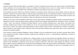 7
1- Introdução
A presente revisão do CBC não pretende alterar sua concepção ou estrutura. A essência de nossa matriz curricular continua sendo os Conteúdos Básicos
Comuns, elaborados no início dos anos 2000. A versão, ora construída, Currículo Básico Comum, conta com o esforço coletivo de inúmeros colegas
professores, analistas, técnicos da SEE/MG e SRE, especialistas e acadêmicos que participaram de perto de sua construção.
Como professores que somos, sabemos que o tempo traz mudanças e uma proposta curricular, documento vivo, deve se adequar, renovar-se, mesmo que
guardando o essencial de sua proposta e objetivo. É a ideia de rupturas e permanências tão cara a nós, professores de História. O presente instrumento, que
a partir desta reformulação, passa a se denominar Currículo Básico Comum, é fruto das ideias que temos ouvido em inúmeras visitas às escolas e das
capacitações que temos realizado que nos permitiram o contato com professores por esse imenso e diverso Estado.
Optamos por não suprimir nenhuma habilidade do CBC original. Incluímos alguns tópicos e habilidades que julgamos atender às principais demandas dos
professores em exercício. Quanto aos tópicos incluídos, optamos por indicá-los como conteúdos complementares com numeração em romano. A exceção é
o tópico 1, sobre o que chamamos “Introdução aos Estudos Históricos”, que traz conceitos fundamentais para a nossa ciência. Uma ressalva se faz
importante: explicitamos esse conteúdo no início do trabalho com o 6º ano, com a preocupação de familiarizar os alunos com esses termos (fontes, sujeitos,
fatos, tempo), no entanto, tais conceitos e ideias estão presentes em todos os tópicos ao longo do CBC e é fundamental que o professor, ao trabalhar os
demais conteúdos de nossa disciplina, chame a atenção de nossos alunos para esses elementos (fonte, sujeito, tempo, fatos) e como os mesmos estão
presentes nos conteúdos estudados.
Foram incluídos os campos Orientações Pedagógicas, Conteúdo, Gradação e Ciclos: tais complementos procuram não alterar a proposta original, apenas
ser um instrumento que facilite o trabalho do professor, contribuindo para a aplicação do currículo e, consequentemente, aperfeiçoando o processo de
ensino e aprendizagem.
O campo “orientações pedagógicas” traz sugestões para o professor planejar em favor de desenvolvimento das habilidades referentes aos tópicos de
conteúdo. Serviram de base para a elaboração desse campo o CRV/Orientações Pedagógicas (disponível em http://CRV.educacao.mg.gov.br), a primeira
proposta do CBC (2004/2005), as experiências de sala de aula de analistas e professores e outras fontes. Essas sugestões não pretendem, de forma
alguma, esgotar as diversas possibilidades para o desenvolvimento das habilidades propostas. São apenas indicativos de possibilidades. O professor deverá
enriquecer o trabalho pedagógico a partir de sua experiência, de seu conhecimento e de sua sensibilidade, de acordo com a necessidade do aluno e a
realidade de cada escola.
 