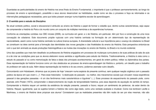 9
Guardadas as particularidades do ensino de História nos anos finais do Ensino Fundamental, o importante é que o professor permanentemente, ao longo do
processo de ensino e aprendizagem, possibilite a seus alunos desenvolver as habilidades, avalie como se deu o processo e faça as retomadas e as
intervenções pedagógicas necessárias, para que todos possam avançar numa trajetória escolar de aprendizagem.
2- O sentido para o estudo da Disciplina
No atual contexto político, social e educacional é atribuído ao ensino da História o papel de formar o cidadão que, dentre outras características, seja capaz
de compreender a história do País e do mundo como um conjunto de múltiplas memórias e de experiências humanas.
Conforme as orientações contidas nos CBC iniciais (2008), os currículos em geral, e o de História, em particular, têm por foco a construção de uma nova
concepção de cidadania. Este documento propõe rupturas com uma história centrada na formação de um determinado tipo de representação de
nacionalidade, assim como numa história centrada na cultura branca europeia. A diversidade cultural e sua importância para o avanço da cidadania no Brasil
se constituem na ideia central para a formação das identidades das novas gerações e das finalidades do ensino da História. Esta perspectiva sintoniza-se
com o que tem animado as atuais produções historiográficas e as muitas das inovações no ensino de História, no Brasil e no mundo ocidental.
Uma das questões que mais tem desafiado os professores de História engajados em processos de mudanças curriculares e de suas práticas de sala de aula
é a de criar as condições para que os alunos elaborem novos sentidos e significados para estudo da História. Tradicionalmente, a História é vista como o
estudo do passado e/ ou como memorização de fatos e datas dos principais acontecimentos, em geral de ordem política, militar ou diplomática dos países.
Essa representação da história funciona como um dos obstáculos ao processo de ensino-aprendizagem da História e, portanto, um desafio para o trabalho
do professor em sala de aula. Além dessa representação da história e do seu ensino, podemos assinalar outro desafio.
Concordando com Hobsbawm, diríamos que os jovens de hoje “crescem numa espécie de presente contínuo, sem qualquer reação orgânica com o passado
público da época em que vivem (...)”. Para esse historiador, “a destruição do passado - ou melhor, dos mecanismos sociais que vinculam nossa experiência
pessoal à das gerações passadas - é um dos fenômenos mais característicos e lúgubres” (...). Esse processo de esquecimento do passado pode, como
assinala John Poster (1973), comprometer o desenvolvimento da noção de temporalidade histórica, pois essa depende da aquisição do sentido do tempo.
Compreender a História requer um sentido da existência da relação presente, passado e futuro; requer um sentimento de pertencer, de estar dentro da
história. Requer, igualmente, que os sujeitos tomem a história não como algo dado, como uma verdade acabada e imutável. Como nos lembram Laville e
Martineau, o ensino de História deve propiciar aos alunos“ Constatarem que as realidades presentes não têm razão de ser por elas mesmas, não são
 