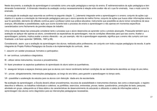 17
Neste documento, a avaliação da aprendizagem é concebida como uma ação pedagógica a serviço do ensino. É redimensionadora da ação pedagógica e tem
dimensão fundamental . A dimensão interativa da avaliação conduz necessariamente à relação entre avaliar não só o que for ensinado, mas o modo como foi
ensinado.
A concepção de avaliação aqui assumida se confirma na seguinte citação: “[...] elemento integrador entre a aprendizagem e o ensino; conjunto de ações cujo
objetivo é o ajuste e a orientação da intervenção pedagógica para que o aluno aprenda da melhor forma; conjunto de ações que busca obter informações sobre o
que foi aprendido, elemento de reflexão contínua para o professor sobre sua prática educativa; instrumento que possibilita ao aluno tomar consciência de seus
avanços, dificuldades e possibilidades; ação que ocorre durante todo o processo de ensino e aprendizagem e não apenas em momentos específicos
caracterizados como fechamento de grandes etapas de trabalho.
Uma concepção desse tipo pressupõe considerar tanto o processo que o aluno desenvolve ao aprender como o produto alcançado. Pressupõe também que a
avaliação se aplique não apenas ao aluno, considerando as expectativas de aprendizagem, mas às condições oferecidas para que isso ocorra. Avaliar a
aprendizagem, portanto, implica avaliar o ensino oferecido – se, por exemplo, não há a aprendizagem esperada, significa que o ensino não cumpriu com sua
finalidade: a de fazer aprender.”(BRASIL, 1997,p.58).
Considerando, assim, que a avaliação da aprendizagem dos alunos, realizada pelos professores, em conjunto com toda a equipe pedagógica da escola, é parte
integrante do Projeto Político-Pedagógico da Escola e da implementação do currículo, deve:
I - assumir um caráter processual, formativo e participativo;
II - ser contínua, cumulativa e diagnóstica;
III - utilizar vários instrumentos, recursos e procedimentos;
IV- fazer prevalecer os aspectos qualitativos do aprendizado do aluno sobre os quantitativos;
V- assegurar tempos e espaços diversos para que os alunos com menor rendimento tenham condições de ser devidamente atendidos ao longo do ano letivo.
VI – prover, obrigatoriamente, intervenções pedagógicas, ao longo do ano letivo, para garantir a aprendizagem no tempo certo;
VII - possibilitar a aceleração de estudos para os alunos com distorção idade-ano de escolaridade.
Na avaliação da aprendizagem, a Escola deverá utilizar procedimentos, recursos de acessibilidade e instrumentos diversos, tais como a observação, o registro
descritivo e reflexivo, os trabalhos individuais e coletivos, os portifólios, exercícios, entrevistas, provas, testes, questionários, produções de texto, pesquisa,
atividade em grupo, adequando-os à faixa etária e às características de desenvolvimento do educando e utilizando a coleta de informações sobre a
aprendizagem dos alunos como diagnóstico para as intervenções pedagógicas necessárias.
 