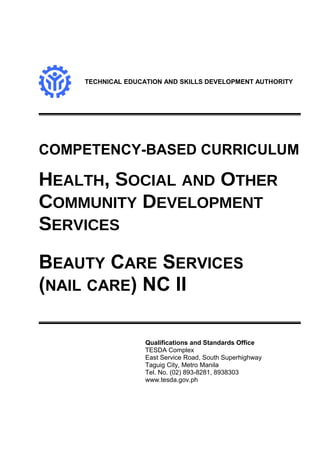 TECHNICAL EDUCATION AND SKILLS DEVELOPMENT AUTHORITY
COMPETENCY-BASED CURRICULUM
HEALTH, SOCIAL AND OTHER
COMMUNITY DEVELOPMENT
SERVICES
BEAUTY CARE SERVICES
(NAIL CARE) NC II
Qualifications and Standards Office
TESDA Complex
East Service Road, South Superhighway
Taguig City, Metro Manila
Tel. No. (02) 893-8281, 8938303
www.tesda.gov.ph
 