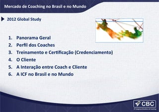 2012	
  ICF	
  e	
  Coaching	
  no	
  Brasil	
  e	
  no	
  Mundo	
  
Mercado	
  dGlobal	
  Coaching	
  Study	
  
2012	
  Global	
  Study	
  

1. 
2. 
3. 
4. 
5. 
6. 

Panorama	
  Geral	
  
Perﬁl	
  dos	
  Coaches	
  
Treinamento	
  e	
  CerCﬁcação	
  (Credenciamento)	
  
O	
  Cliente	
  
A	
  Interação	
  entre	
  Coach	
  e	
  Cliente	
  
A	
  ICF	
  no	
  Brasil	
  e	
  no	
  Mundo	
  

 