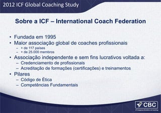 2012	
  ICF	
  Global	
  Coaching	
  Study	
  

Sobre a ICF – International Coach Federation	
  
•  Fundada em 1995
•  Maior associação global de coaches profissionais
–  + de 117 países
–  + de 25.000 membros

•  Associação independente e sem fins lucrativos voltada a:
–  Credenciamento de profissionais
–  Acreditação de formações (certificações) e treinamentos

•  Pilares
–  Código de Ética
–  Competências Fundamentais

 