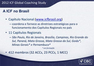 2012	
  ICF	
  Global	
  Coaching	
  Study	
  

A ICF no Brasil
•  Capítulo	
  Nacional	
  (www.ic=rasil.org)	
  
–  coordena	
  e	
  fornece	
  as	
  diretrizes	
  estratégicas	
  para	
  o	
  
funcionamento	
  dos	
  Capítulos	
  Regionais	
  no	
  país	
  

•  11	
  Capítulos	
  Regionais	
  
–  São	
  Paulo,	
  Rio	
  de	
  Janeiro,	
  Brasília,	
  Campinas,	
  Rio	
  Grande	
  do	
  
Sul,	
  Paraná,	
  Mato	
  Grosso,	
  Mato	
  Grosso	
  do	
  Sul,	
  Goiás*,	
  
Minas	
  Gerais*	
  e	
  Pernambuco*	
  
*	
  em	
  formação	
  

•  412	
  membros	
  (32	
  ACCs,	
  23	
  PCCs,	
  1	
  MCC)	
  

 