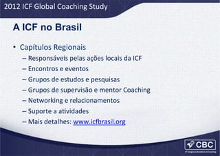 2012	
  ICF	
  Global	
  Coaching	
  Study	
  

A ICF no Brasil
•  Capítulos	
  Regionais	
  
–  Responsáveis	
  pelas	
  ações	
  locais	
  da	
  ICF	
  
–  Encontros	
  e	
  eventos	
  
–  Grupos	
  de	
  estudos	
  e	
  pesquisas	
  
–  Grupos	
  de	
  supervisão	
  e	
  mentor	
  Coaching	
  
–  Networking	
  e	
  relacionamentos	
  
–  Suporte	
  a	
  aUvidades	
  
–  Mais	
  detalhes:	
  www.ic=rasil.org	
  

 
