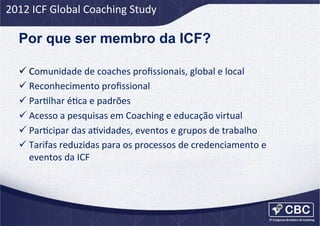 2012	
  ICF	
  Global	
  Coaching	
  Study	
  

Por que ser membro da ICF?
ü Comunidade	
  de	
  coaches	
  proﬁssionais,	
  global	
  e	
  local	
  
ü Reconhecimento	
  proﬁssional	
  
ü ParUlhar	
  éUca	
  e	
  padrões	
  
ü Acesso	
  a	
  pesquisas	
  em	
  Coaching	
  e	
  educação	
  virtual	
  
ü ParUcipar	
  das	
  aUvidades,	
  eventos	
  e	
  grupos	
  de	
  trabalho	
  
ü Tarifas	
  reduzidas	
  para	
  os	
  processos	
  de	
  credenciamento	
  e	
  
eventos	
  da	
  ICF	
  

 