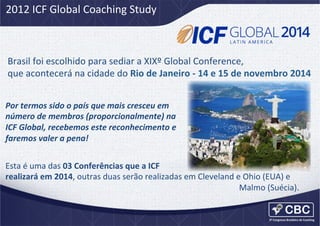 2012	
  ICF	
  Global	
  Coaching	
  Study	
  

Brasil	
  foi	
  escolhido	
  para	
  sediar	
  a	
  XIXº	
  Global	
  Conference,	
  
que	
  acontecerá	
  na	
  cidade	
  do	
  Rio	
  de	
  Janeiro	
  -­‐	
  14	
  e	
  15	
  de	
  novembro	
  2014	
  
Por	
  termos	
  sido	
  o	
  país	
  que	
  mais	
  cresceu	
  em	
  	
  
número	
  de	
  membros	
  (proporcionalmente)	
  na	
  
ICF	
  Global,	
  recebemos	
  este	
  reconhecimento	
  e	
  
faremos	
  valer	
  a	
  pena!	
  
Esta	
  é	
  uma	
  das	
  03	
  Conferências	
  que	
  a	
  ICF	
  
realizará	
  em	
  2014,	
  outras	
  duas	
  serão	
  realizadas	
  em	
  Cleveland	
  e	
  Ohio	
  (EUA)	
  e	
  
	
  
	
   	
   	
  	
  
	
   	
   	
  	
  
	
   	
   	
  	
  
	
   	
   	
  	
  
	
  Malmo	
  (Suécia).	
  	
  	
  
	
  	
  

 