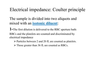 Electrical impedance: Coulter principle
The sample is divided into two aliquots and
mixed with an isotonic diluent:
1-The first dilution is delivered to the RBC aperture bath:
RBCs and the platelets are counted and discriminated by
electrical impedance
 Particles between 2 and 20 fL are counted as platelets.
 Those greater than 36 fL are counted as RBCs.
 