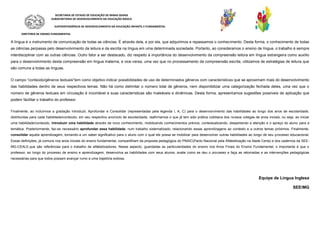 SECRETARIA DE ESTADO DE EDUCAÇÃO DE MINAS GERAIS
SUBSECRETARIA DE DESENVOLVIMENTO DA EDUCAÇÃO BÁSICA
SUPERINTENDÊNCIA DE DESENVOLVIMENTO DA EDUCAÇÃO INFANTIL E FUNDAMENTAL
DIRETORIA DE ENSINO FUNDAMENTAL
A língua é o instrumento de comunicação de todas as ciências. É através dela, e por ela, que adquirimos e repassamos o conhecimento. Desta forma, o conhecimento de todas
as ciências perpassa pelo desenvolvimento da leitura e da escrita na língua em uma determinada sociedade. Portanto, ao consideramos o ensino de língua, o trabalho é sempre
interdisciplinar com as outras ciências. Outro fator a ser destacado, diz respeito à importância do desenvolvimento da compreensão leitora em língua estrangeira como auxílio
para o desenvolvimento desta compreensão em língua materna, e vice-versa, uma vez que no processamento da compreensão escrita, utilizamos de estratégias de leitura que
são comuns a todas as línguas.
O campo “conteúdo/gêneros textuais”tem como objetivo indicar possibilidades de uso de determinados gêneros com características que se aproximam mais do desenvolvimento
das habilidades dentro de seus respectivos temas. Não há como delimitar o número total de gêneros, nem disponibilizar uma categorização fechada deles, uma vez que o
número de gêneros textuais em circulação é incontável e suas características são maleáveis e dinâmicas. Desta forma, apresentamos sugestões possíveis de aplicação que
podem facilitar o trabalho do professor.
Finalmente, ao incluirmos a gradação Introduzir, Aprofundar e Consolidar (representadas pela legenda I, A, C) para o desenvolvimento das habilidades ao longo dos anos de escolaridade,
distribuídas para cada habilidade/conteúdo, em seu respectivo ano/ciclo de escolaridade, reafirmamos o que já tem sido prática cotidiana dos nossos colegas de anos iniciais, ou seja, ao iniciar
uma habilidade/conteúdo, introduzir uma habilidade através de novo conhecimento, mobilizando conhecimentos prévios, contextualizando, despertando a atenção e o apreço do aluno para a
temática. Posteriormente, faz-se necessário aprofundar essa habilidade, num trabalho sistematizado, relacionando essas aprendizagens ao contexto e a outros temas próximos. Finalmente,
consolidar aquela aprendizagem, tornando-a um saber significativo para o aluno com o qual ele possa se mobilizar para desenvolver outras habilidades ao longo de seu processo educacional.
Essas definições, já comuns nos anos iniciais do ensino fundamental, compartilham da proposta pedagógica do PNAIC(Pacto Nacional pela Alfabetização na Idade Certa) e dos cadernos da SEE-
MG-CEALE,que são referências para o trabalho de alfabetizadores. Nesse aspecto, guardadas as particularidades do ensino nos Anos Finais do Ensino Fundamental, o importante é que o
professor, ao longo do processo de ensino e aprendizagem, desenvolva as habilidades com seus alunos, avalie como se deu o processo e faça as retomadas e as intervenções pedagógicas
necessárias para que todos possam avançar rumo a uma trajetória exitosa.
Equipe de Língua Inglesa
SEE/MG
 