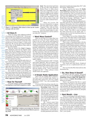 70 MONITORING TIMES June 2008
❖ EZ Does It
	 There are many, many different methods
of restoring vinyl LPaudio in DC 7. We are go-
ing to use the very simplest for our first project.
In fact, it is called the EZ Impulse Noise Filter.
Access it from the first Icon on the left of the
second row of icons in Figure 3: Click on the
letters EZ. We can also get to the EZ Impulse
Noise Filter via the dropdown Filter menu at
the top of the display.
	 With the Source file (Vinyl 1 Source.
wav) displayed, click the EZ Impulse Filter
icon. Now the EZ Impulse Filter Box will be
displayed as shown in Figure 4. If the user hits
the F1 key while a functional block box is be-
ing displayed, instructions for its use will also
be displayed. This makes using the Help file a
pleasure instead of a chore.
	 In order to really scrub the audio clean, we
have selected one of the filter’s sixteen presets,
“Aggressive Scratch and Crackle Remover.”
Notice in Figure 4, the three buttons on the
right side of the filter box. The Preview button
allows the user to hear the results of applying
the chosen filter preset or custom settings.
	 If it results in sound to your liking, the
Run Filter button does the job and places it in
a Destination file. Using the “Save Destination
As” under the File menu, the filtered/restored
file has been resaved as Vinyl 1 EZ Impulse-
Filter Aggressive S&P.wav.
❖ Hear for Yourself
	 Go to this column’s website at www.mon-
itoringtimes.com/html/computers-radio.
html. Then download and listen
to the two files using Windows
Media Player or other player
that is wav compatible. Now you
can be the judge of how much a
difference applying the simplest
method of DC 7 restoration has
on the audio. Remember, we did
this with just three clicks and
even less audio technical know-
how!
	 Okay, let’s review: We
have now learned how to capture
and store audio sources, apply a
“magical” filter with one click,
listen to the “cleaned” audio and
store the cleaned audio in a des-
tination file. These processes will be useful in
our other DC 7 projects.
❖ Want More Control?
	 Don’t we all? But, if it’s more filter con-
trol that you want, the Expert Impulse Noise
Filter is for you. This can be used instead of
the EZ version used in the above example. The
Expert version provides much greater control
of all filter parameters. However, given all the
possible combinations of parameter settings,
taking the Expert route could be an all-day
endeavor without more of an understanding of
the filter operations. That said, for those users
who either have the filter design knowledge or
who invest time in reading the DC 7 manual,
the Expert Impulse Noise Filter will provide
a clean result with minimum reduction of the
audio’s fidelity.
	 The important point here is DC 7’s Simple
and Expert approach. Most all features and
function in the program can be used at either
level, depending on the expertise and/or critical
need of the user. This is an excellent concept
that the authors of DC 7 have consciously
designed into DC 7. Other software writers
should follow this approach.
❖ A Simple Radio Application
	 Since you are reading this in Monitor-
ing Times, you’re all about radio. Before we
get really fancy and go live, let’s try a simple
application of DC 7 on a file recorded from
shortwave.
	 If you are following along using the wav
files on the MT site, download and play Radio
Recording 1.wav. This is an
audio file of a German language
shortwave news broadcast. You
will hear two major problems
with the signal. The modulation
of the female announcer is very
low, while the background radio
noise is quite high. While keep-
ing it very simple, what can we
do with DC 7?
	 DC 7 power comes from
its ability to combine a number
of filters and functional audio
blocks into an audio process-
ing chain. Each filter/block is
independently customizable in
its audio parameters and relative
placement in audio processing chain. DC 7 calls
this feature “Multi-Filter.”
	 Start by opening our source file Radio
Recording 1.wav using the File menu. Next,
select MultiFilter from the Filter menu on the
top Command line. We’ll cover this powerful
feature in more depth in Part 2. For now, let’s
just select the MultiFilter preset titled “Live
Mode Demo Cleanup – SW Radio.” Figure 5
is a close-up of the MultiFilter window.
	 Notice the top line. Here the audio process-
ing chain and all of its functional blocks are
displayed. Remember, this is the configuration
for the preset we have just chosen. Starting from
the left side of the top diagram in Figure 5, we
see that the input first goes to a Continuous
Noise 1 block. This filter is used to remove
the white noise hiss on our signal. The “1”
indicates that it is the first functional block in
our processing chain.
	 From Figure 5 we see that a Median filter
is next in line. This filter reduces small impulse
noises, such as crackle or (on a radio signal)
atmospheric static discharge noise.
	 Then comes a functional block with the
pugilistic sounding name “Punch & Crunch.” It
is actually a multi-channel dynamic compressor
and expander: hence the name. Here, a weak
low-level audio signal, such as we have in our
example, is “punched” to a higher level. Don’t
be confused: this does not simply increase the
gain of the audio. If that were all it did, we
would increase the level of the background
noise as well and achieve very little. Instead,
this block picks the program out of the noise.
Then it just expands the program material (for
our example, a female voice), leaving most of
the noise down in the dust.
	 The fourth and final block, Graphical
Equalizer, acts as a sophisticated tone con-
trol.
	 Now we’ll run the filter chain and save the
destination file.
❖ So, How Does It Sound?
	 Go back to the MT website. Download
and listen to the file titled Radio Recording 1
MultiFilter Preset LMDC-SW Radio.wav.
Now re-listen to Radio Recording 1.wav.
What do you think?
	 There is no question that this is a great
improvement. The noise is way down and the
voice has been pulled out of the mud. Again,
stop and think. We have done all this with just
a few mouse clicks and NO knowledge of audio
processing. That’s quite a feat for us, and quite
a tribute to DC 7.
❖ Next Month – Live
	 There is an old adage in the audio business.
“No one hears or likes the same things. That’s
why God created tone controls.” Next month
we’ll dig a bit deeper into the filter blocks and
see (i.e., hear) the effect of various filter adjust-
ments. In fact, we’ll do a little tweaking of our
own and re-do our second example above.
	 So far, we have DC 7 working on recorded
files. How well will DC 7 work in real time with
audio from our shortwave receiver? Find out in
Part 2, next month.
Figure 5 – MultiFilter windows processing our shortwave
recording. Notice at the top the functional blocks in process-
ing chain
Figure 4 - EZ Impulse Filter about to clean out the crackle
and pops with one click!
 