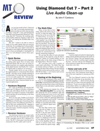 July 2008 MONITORING TIMES 67
Using Diamond Cut 7 – Part 2
Live Audio Clean-up
By John F. Catalano
MT
REVIEW
As we saw last month in Part 1, Diamond
Cut 7 (DC7) is an audio restoration pro-
gram suite that can really clean up audio
recording. Using DC7, noise and background
hum alike can be dynamically filtered out. Then,
using other DC7 functions, the resulting audio
can be further enhanced, digging it right out of
the “dirt” and making the recorded audio very
intelligible.
	 But, DC 7 claims to be able to work its
magic on live audio signals from our receivers
in real time. No recordings here! Is this possible?
Can we really take a live signal in the mud of
atmospheric noise (QRN) and signal fading and
move it from un-intelligible to intelligible? In
Part 2 we will attempt to answer these ques-
tions.
❖ Quick Review
	 DC 7 has three basic parts: first is digitizing
the analog audio signal. Next, its many, many
functional blocks that the user can string to-
gether to perform very complex audio functions
in the digital domain. And finally, DC 7 returns
the digital audio to analog so we can hear it.
	 Sounds simple, but as we saw in Part 1,
the eight hundred or so functional filter blocks
that DC 7 provides can do virtually anything to
recorded audio, if we take the time to learn how
or if we are audio experts. DC 7 also provides
easy to use “canned” routines for us casual users
that choose the correct function blocks for our
required application.
❖ Hardware Required
	 DC 7 runs on Windows XP with the SP3
update and 512 Mbytes of RAM, or Windows
Vista with 1024 Mbytes RAM. For XP users,
DirectX 5.0 or higher is required. A full duplex
sound card that can record and play at the same
time is essential.
	 We’ll use the same Toshiba A135-S2276
laptop with a 1.6 GHz Duo Core T2060 CPU,
2048Mbytes of RAM and a Vista Home Basic
operating system. One difference from Part 1 is
that we have now installed the SP 1 upgrade to
the Vista OS. To date, I have found no problems
with previously installed programs running
under Vista SP 1.
❖ Receiver Hardware
	 Any shortwave receiver or scanner audio
output will work. We will use the audio output
of the venerable Icom IC-R71 shortwave re-
ceiver. The R71’s front panel Line-Out jack is
connected to the PCs audio card’s Line-In.
❖ The Multi-Filter
	 Okay, so now that we have
audio, what is the easiest way to
use DC7 to filter the audio? The
answer lies in the use of the DC
7’s Multi-Filter, see Figure 1.
This function allows the user to
“stick together” any of the filters
included in the program. But DC7
does not stop there. The user can
choose the sequence in which the
filters are used simply by drag-
ging and dropping them into the
order we need. Each filter section
can then be customized to our
specific monitoring conditions.
	 We can hear the effect of each individual
filter section on the signal by using the filter’s
“Preview” button. In a similar manner, we can
hear the effect of the whole string of filters via
the Multi-Filter’s “Preview” button.
	 DC7 provides users with a number of
ready-made multi-filters. The Multi-Filter that
we created, shown in Figure 1, is very simple,
having only three filter sections.We have tailored
each filter section and saved the result as “C&R
SW Off Air Filter 1.” Let’s look at each section
in our simple Multi-Filter.
❖ Starting at the Beginning
	 All the files mentioned in this article can
be found at www.monitoringtimes.com/mt-
subscriber (required password found in current
issue) and you may listen to them with Windows
Media Player or any audio player capable playing
“.wav” files.
	 Start by playing our original, live, off air
signal, OFF_AIR_Orig.WAV. You can hear that
this signal has two severe problems: high and
varying background noise levels and signal
fading due to propagation. Not easy problems to
solve. In fact, where the signal has faded below
the noise, no program, not even DC 7, can do the
impossible and recover the audio.
Perhaps we can make parts of this
signal very difficult signal more
“listenable.”
	 The first filter section seen
at the top left of Figure 1 is the
“BandPass1.” The “1” denotes
that this is the first filter section
of our multi-filter. If we double
left-click on the BandPass filter,
Figure 2 is displayed. From here
we can adjust the filter’s param-
eters. In the BandPass filter we
will try to remove some noise
signals outside the speech range
of frequencies.
	 I used an empirical method of adjusting the
slider controls and then listening to the result via
the “Preview” button. This was repeated a num-
ber of times until the resulting signal sounded
the best – not easy with an ever-changing live
off-air shortwave signal. But you can get a good
result after a few tries.
❖ Noise and Lots of It!
	 In the next filter section we will try to filter
out more noise. The Continuous Noise filter is
one of the most important in cleaning up SWL
signal.
	 The User Manual’s tutorial on this filter
suggests the following set-up procedure, fol-
lowed by spending “… about an hour playing
around with it in order to become familiar with
its behavior.” To give you an idea of the filter set-
up procedure, below is an abbreviated version
of what is described in the DC 7 User manual.
Continuous Noise Filter Procedure
(condensed by J. Catalano)
1.	Highlight a quiet portion of the Source .wav
file. 
2	 With the left mouse button, click on “Filter.”
3.	Next, click on “Continuous Noise.”
4.	When the Continuous Noise Dialog Box ap-
Figure 1-2 Diamond Cut 7 (DC7) Multi-Filter that we custom-
ized for live shortwave monitoring.
Figure 2-2 Customizing the Bandpass Filter to our condi-
tions.
 