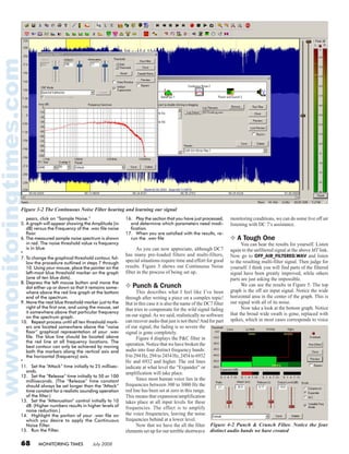 68 MONITORING TIMES July 2008
pears, click on “Sample Noise.”
5.	A graph will appear showing the Amplitude (in
dB) versus the Frequency of the .wav file noise
floor.
6.	The measured sample noise spectrum is shown
in red. The noise threshold value vs frequency
is in blue.
*
7.	To change the graphical threshold contour, fol-
low the procedure outlined in steps 7 through
10. Using your mouse, place the pointer on the
left-most blue threshold marker on the graph
(one of ten blue dots).
8.	Depress the left mouse button and move the
dot either up or down so that it remains some-
where above the red line graph at the bottom
end of the spectrum.
9.	Move the next blue threshold marker just to the
right of the first one, and using the mouse, set
it somewhere above that particular frequency
on the spectrum graph.
10.	 Repeat process until all ten threshold mark-
ers are located somewhere above the “noise
floor” graphical representation of your .wav
file. The blue line should be located above
the red line at all frequency locations. The
best contour can only be achieved by moving
both the markers along the vertical axis and
the horizontal (frequency) axis.
*
11.	 Set the “Attack” time initially to 25 millisec-
onds.
12.	 Set the “Release” time initially to 50 or 100
milliseconds. (The “Release” time constant
should always be set longer than the “Attack”
time constant for a realistic sounding operation
of the filter.)
13.	 Set the “Attenuation” control initially to 10
dB. (Higher numbers results in higher levels of
noise reduction.)
14.	 Highlight the portion of your .wav file on
which you desire to apply the Continuous
Noise Filter. 
15.	 Run the Filter.
16.	 Play the section that you have just processed,
and determine which parameters need modi-
fication.
17.	 When you are satisfied with the results, re-
run the .wav file
	 As you can now appreciate, although DC7
has many pre-loaded filters and multi-filters,
special situations require time and effort for good
results. Figure 3 shows our Continuous Noise
filter in the process of being set up.
❖ Punch & Crunch
	 This describes what I feel like I’ve been
through after writing a piece on a complex topic!
But in this case it is also the name of the DC7 filter
that tries to compensate for the wild signal fading
on our signal.As we said, realistically no software
can recover audio that just is not there!And for part
of our signal, the fading is so severe the
signal is gone completely.
	 Figure 4 displays the P&C filter in
operation. Notice that we have broken the
audio into four distinct frequency bands:
0 to 294 Hz, 294 to 2454 Hz, 2454 to 6932
Hz and 6932 and higher. The red lines
indicate at what level the “Expander” or
amplification will take place.
	 Since most human voice lies in the
frequencies between 300 to 3000 Hz the
red line has been set at zero in this range.
This means that expansion/amplification
takes place at all input levels for these
frequencies. The effect is to amplify
the voice frequencies, leaving the noise
frequencies behind at a lower level.
	 Now that we have the all the filter
elements set up for our terrible shortwave
monitoring conditions, we can do some live off air
listening with DC 7’s assistance.
❖ A Tough One
	 You can hear the results for yourself. Listen
again to the unfiltered signal at the above MT link.
Now go to OFF_AIR_FILTERED.WAV and listen
to the resulting multi-filter signal. Then judge for
yourself. I think you will find parts of the filtered
signal have been greatly improved, while others
parts are just asking the impossible.
	 We can see the results in Figure 5. The top
graph is the off air input signal. Notice the wide
horizontal area in the center of the graph. This is
our signal with all of its noise.
	 Now take a look at the bottom graph. Notice
that the broad wide swath is gone, replaced with
spikes, which in most cases corresponds to voice
Figure 3-2 The Continuous Noise Filter hearing and learning our signal
Figure 4-2 Punch & Crunch Filter. Notice the four
distinct audio bands we have created
 