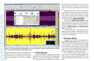 July 2008 MONITORING TIMES 69
Figure 5-2 Seeing is believing! Top graph is as received off air. Bottom is put through our Multi-
filter. Notice the “thinning” of the bottom trace.
modulation. However, where the signal fades com-
pletely, relatively wide regions are visible. Since
the voice signal is gone, the program is trying to
still find and expand it. The result is amplified
noise.
❖ A Fair Chance
	 Again, the signals we attempted to clean up
had high levels of noise (QRN) and deep signal
fading, a very hard combination of problems.
The current shortwave conditions are some of
the worst I have experienced in my 45 years of
SWLing! However, no one can ever accuse this
writer of choosing examples that make his job
easy.
	 But to be fair to DC 7, let’s see what it can
do with the very hard, instead of the impos-
sible. We have made a file of just the last part
of the intercept. This is the part that has a male
announcer with lots of noise on top of him. You
can hear the original MAN_ORIG.WAV
	 Now listen to MAN_Filtered.WAV. I think
you will agree that DC7 really cleaned up this
signal and made it listenable. You can listen to
a third example of “before” and “after” files by
listening to EX2_Orig.wav and EX2_Filtered.
wav, respectively.
	 We found that DC 7 operated the same
when used on live audio or audio files. However,
slower PC processor may cause these two modes
to operate very differently.
❖ Precious Gems
	 Diamond Cut 7 can be downloaded from
www.Enhancedaudio.com for the price of
$159. Or call toll free 866-260-6376 to order
over the phone. An excellent training DVD,
which walks the user through many uses of DC
7, is available. A download bundle of the DC7,
PDF help file, plus a mailed training video (no
charge for shipping) is available for $188.
	 If you do any music restoration, DC 7 is
a must. For voice and monitoring applications,
with reading, practice, and patience, DC 7 can
yield very good results for both “live” and stored
audio.
LLiisstteenniinngg iiss oonnllyy hhaallff tthhee ffuunn......
PPOOPPUULLAARR
CCOOMMMMUUNNIICCAATTIIOONNSS
iiss tthhee ootthheerr hhaallff!!
If you enjoy radio communications in all its variety, you’ll love
POPULAR COMMUNICAPOPULAR COMMUNICATIONSTIONS
Since 1982 Pop’Comm has delivered thousands of pages of great reading for
both the radio enthusiast and the professional communicator.
Every month Pop’Comm is crammed with scanner frequencies, shortwave
listings, broadcast and utility loggings, radio nostalgia, and technical
information. Plus you’ll find great features on amateur radio, public service
communications, DXing, pirates, clandestines, and much, much more.
USA Canada/Mexico Foreign
1 Year � 32.95 � 42.95 � 52.95
2 Years � 58.95 � 78.95 � 98.95
3 Years � 85.95 � 115.95 � 145.95
Popular Communications, 25 Newbridge Road, Hicksville, NY11801 • Phone: 516-681-2922 • Fax 516-681-2926
Visit our web site: www.popular-communications.com
Name _______________________________________________________
Address______________________________________________________
City _______________________________Sate _________Zip _________
� Check � MasterCard � VISA � AMEX � Discover
Card No. _____________________________________Expires _________
Signature ____________________________________________________
YES! Enter my subscription to Popular Communications today!
 