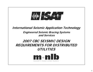 1
International Seismic Application Technology
Engineered Seismic Bracing Systems
and Services
2007 CBC SEISMIC DESIGN
REQUIREMENTS FOR DISTRIBUTED
UTILITIES
 