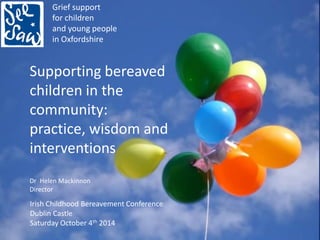 Grief support 
for children 
and young people 
in Oxfordshire 
Supporting bereaved children in the community: 
practice, wisdom and interventions 
Dr Helen Mackinnon 
Director 
Irish Childhood Bereavement Conference 
Dublin Castle 
Saturday October 4th 2014  