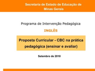Setembro de 2010
Secretaria de Estado de Educação de
Minas Gerais
Proposta Curricular - CBC na prática
pedagógica (ensinar e avaliar)
Programa de Intervenção Pedagógica
INGLÊS
 