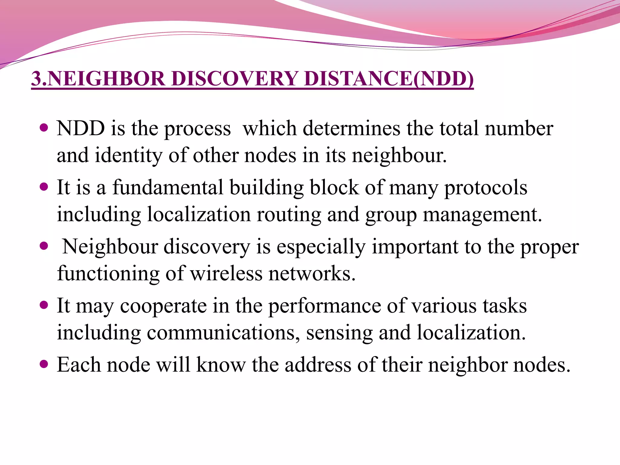 3.NEIGHBOR DISCOVERY DISTANCE(NDD)
 NDD is the process which determines the total number
and identity of other nodes in its neighbour.
 It is a fundamental building block of many protocols
including localization routing and group management.
 Neighbour discovery is especially important to the proper
functioning of wireless networks.
 It may cooperate in the performance of various tasks
including communications, sensing and localization.
 Each node will know the address of their neighbor nodes.
 