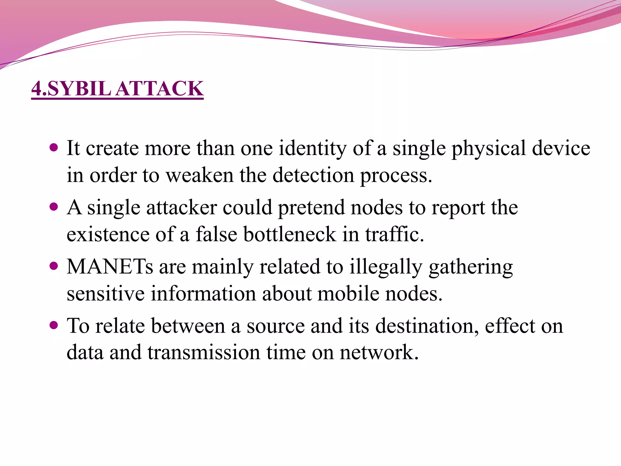 4.SYBILATTACK
 It create more than one identity of a single physical device
in order to weaken the detection process.
 A single attacker could pretend nodes to report the
existence of a false bottleneck in traffic.
 MANETs are mainly related to illegally gathering
sensitive information about mobile nodes.
 To relate between a source and its destination, effect on
data and transmission time on network.
 