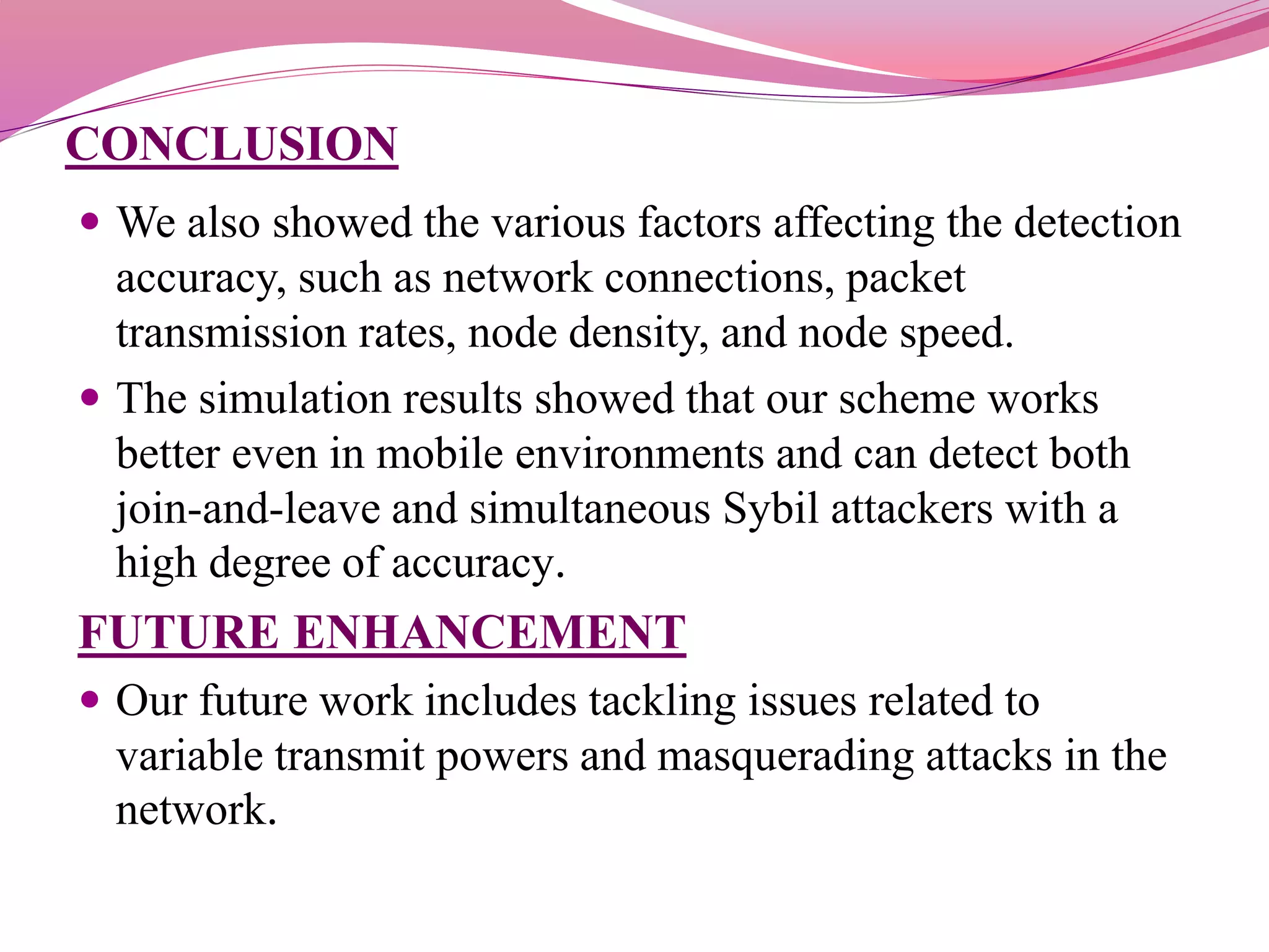 CONCLUSION
 We also showed the various factors affecting the detection
accuracy, such as network connections, packet
transmission rates, node density, and node speed.
 The simulation results showed that our scheme works
better even in mobile environments and can detect both
join-and-leave and simultaneous Sybil attackers with a
high degree of accuracy.
FUTURE ENHANCEMENT
 Our future work includes tackling issues related to
variable transmit powers and masquerading attacks in the
network.
 