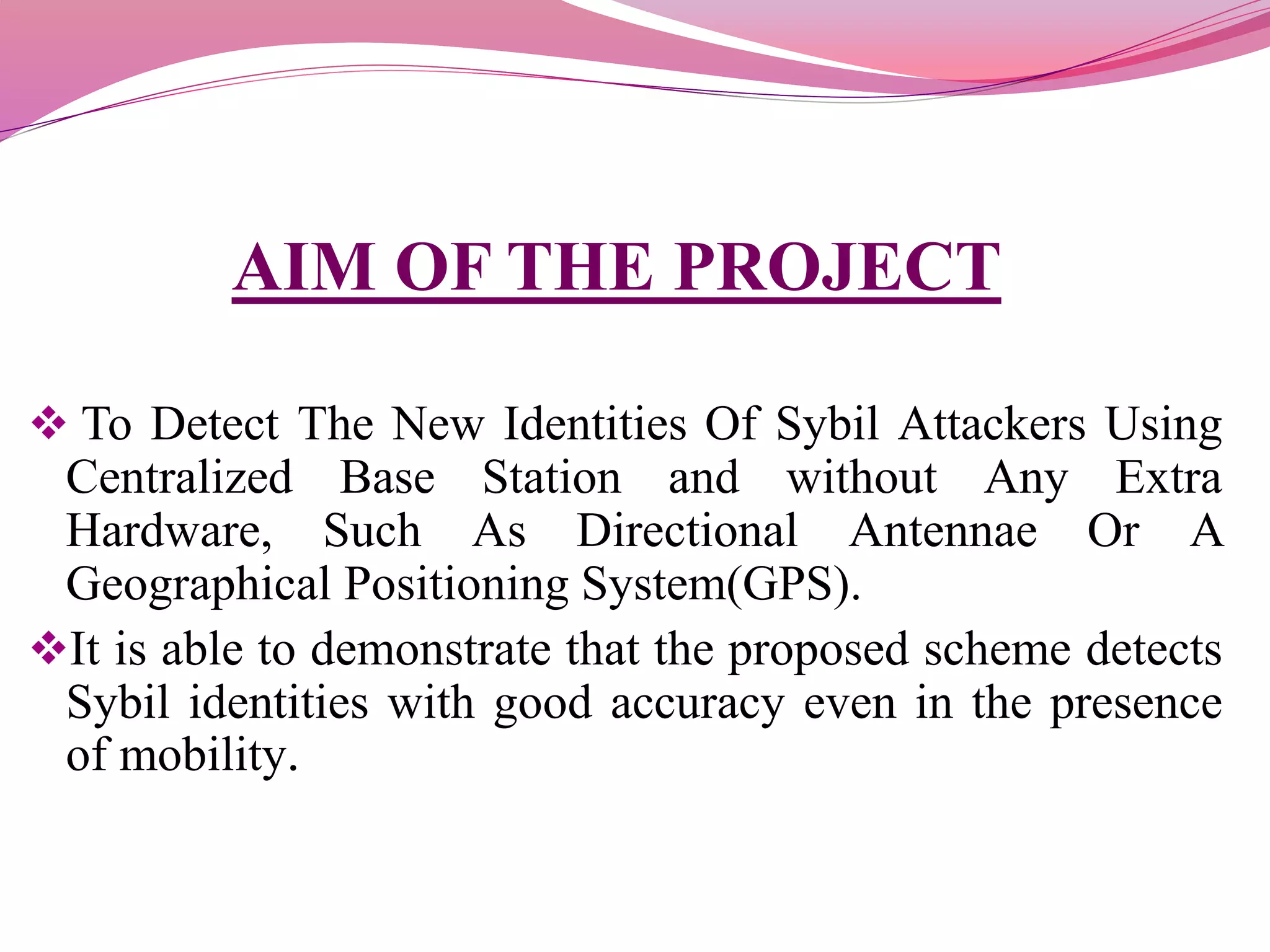 AIM OF THE PROJECT
 To Detect The New Identities Of Sybil Attackers Using
Centralized Base Station and without Any Extra
Hardware, Such As Directional Antennae Or A
Geographical Positioning System(GPS).
It is able to demonstrate that the proposed scheme detects
Sybil identities with good accuracy even in the presence
of mobility.
 