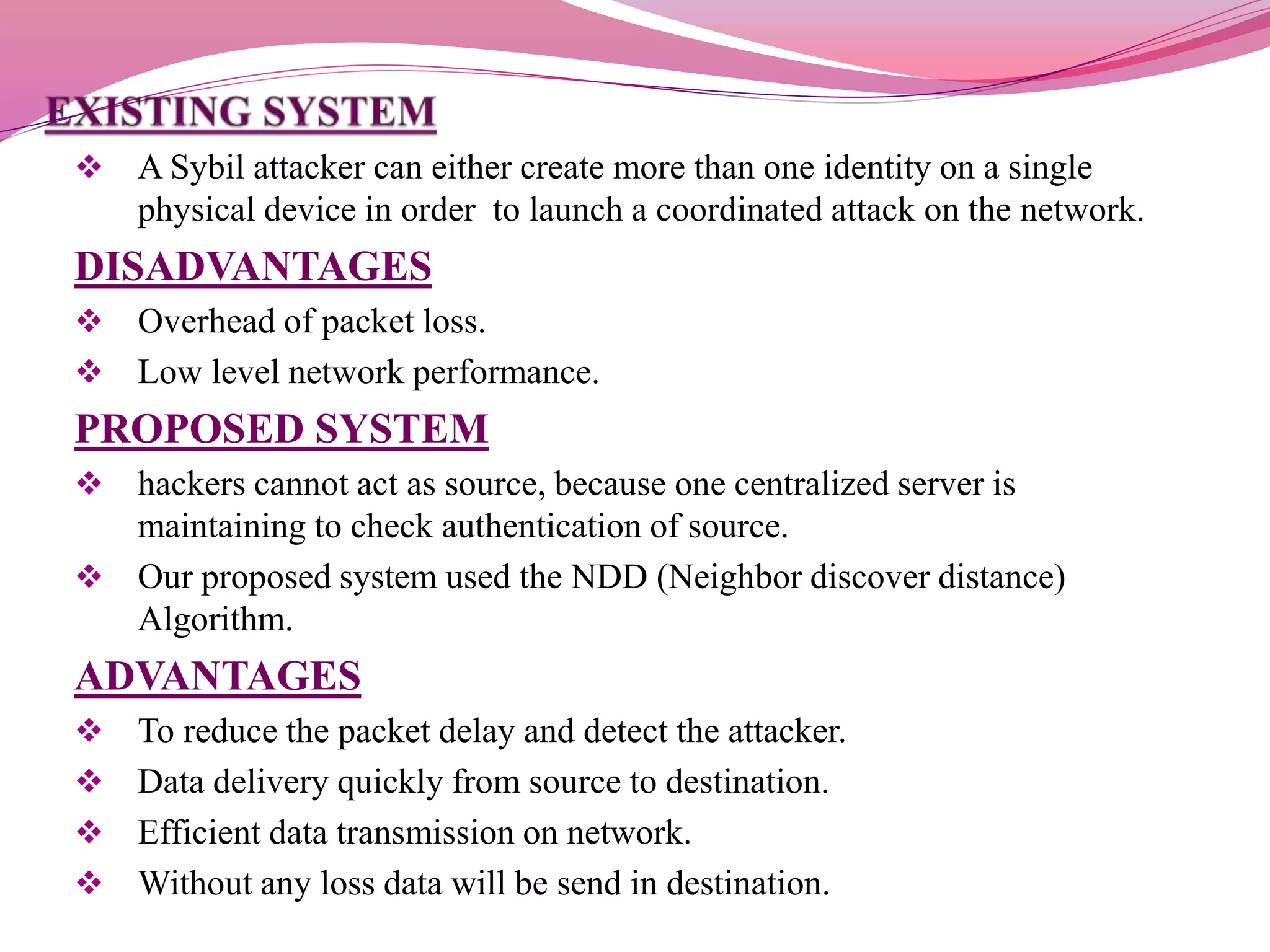  A Sybil attacker can either create more than one identity on a single
physical device in order to launch a coordinated attack on the network.
DISADVANTAGES
 Overhead of packet loss.
 Low level network performance.
PROPOSED SYSTEM
 hackers cannot act as source, because one centralized server is
maintaining to check authentication of source.
 Our proposed system used the NDD (Neighbor discover distance)
Algorithm.
ADVANTAGES
 To reduce the packet delay and detect the attacker.
 Data delivery quickly from source to destination.
 Efficient data transmission on network.
 Without any loss data will be send in destination.
 