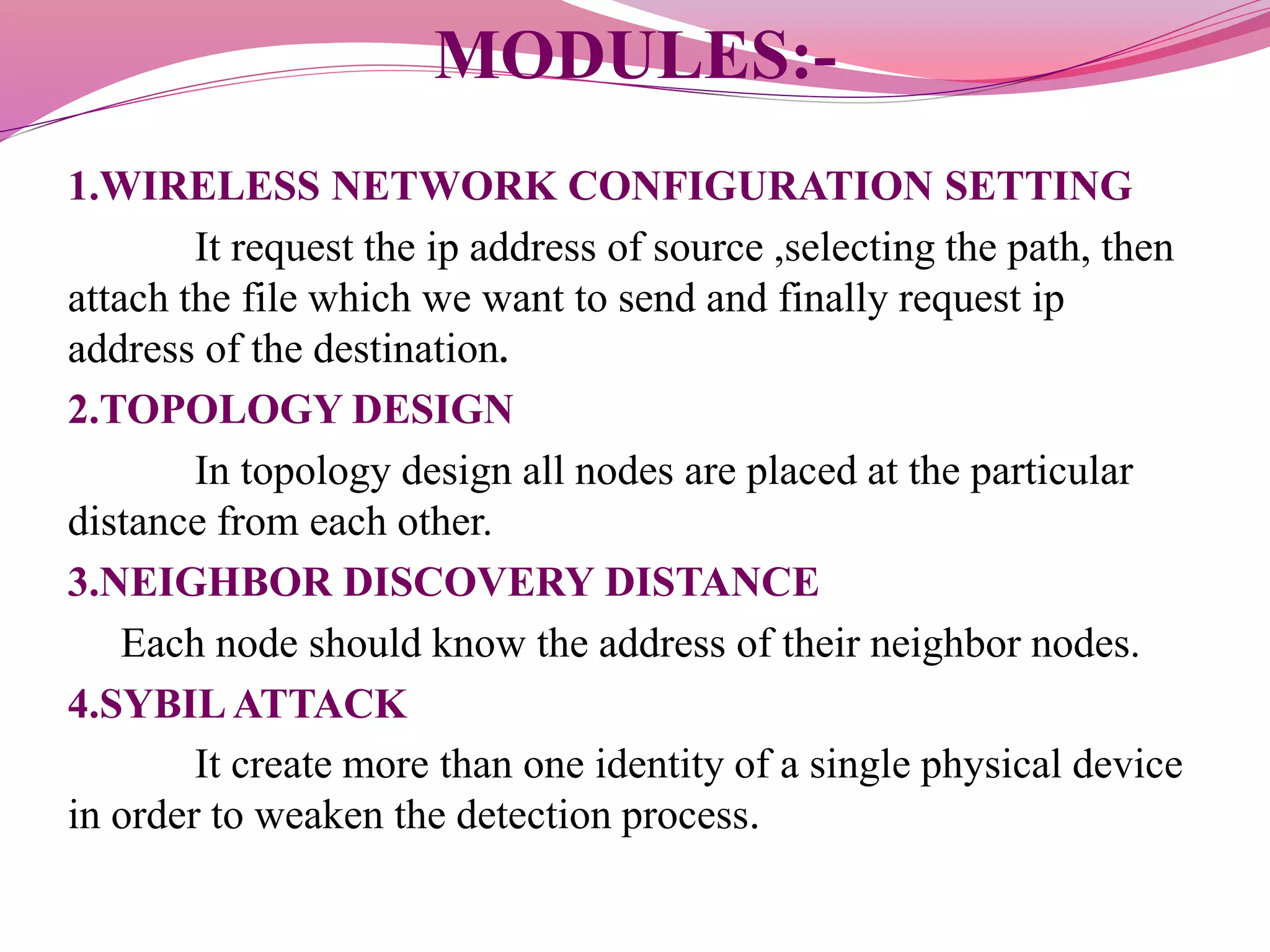 MODULES:-
1.WIRELESS NETWORK CONFIGURATION SETTING
It request the ip address of source ,selecting the path, then
attach the file which we want to send and finally request ip
address of the destination.
2.TOPOLOGY DESIGN
In topology design all nodes are placed at the particular
distance from each other.
3.NEIGHBOR DISCOVERY DISTANCE
Each node should know the address of their neighbor nodes.
4.SYBILATTACK
It create more than one identity of a single physical device
in order to weaken the detection process.
 