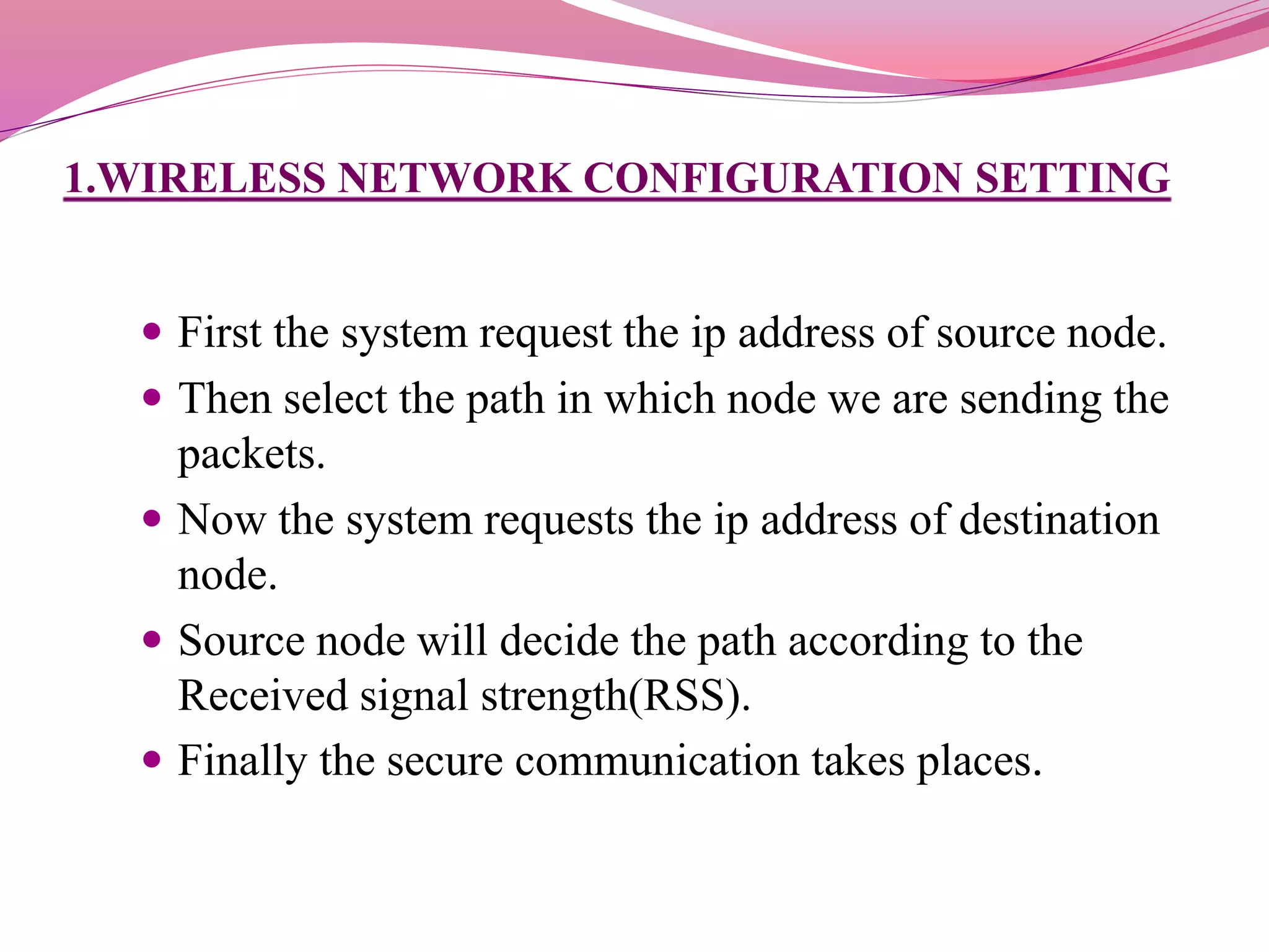 1.WIRELESS NETWORK CONFIGURATION SETTING
 First the system request the ip address of source node.
 Then select the path in which node we are sending the
packets.
 Now the system requests the ip address of destination
node.
 Source node will decide the path according to the
Received signal strength(RSS).
 Finally the secure communication takes places.
 