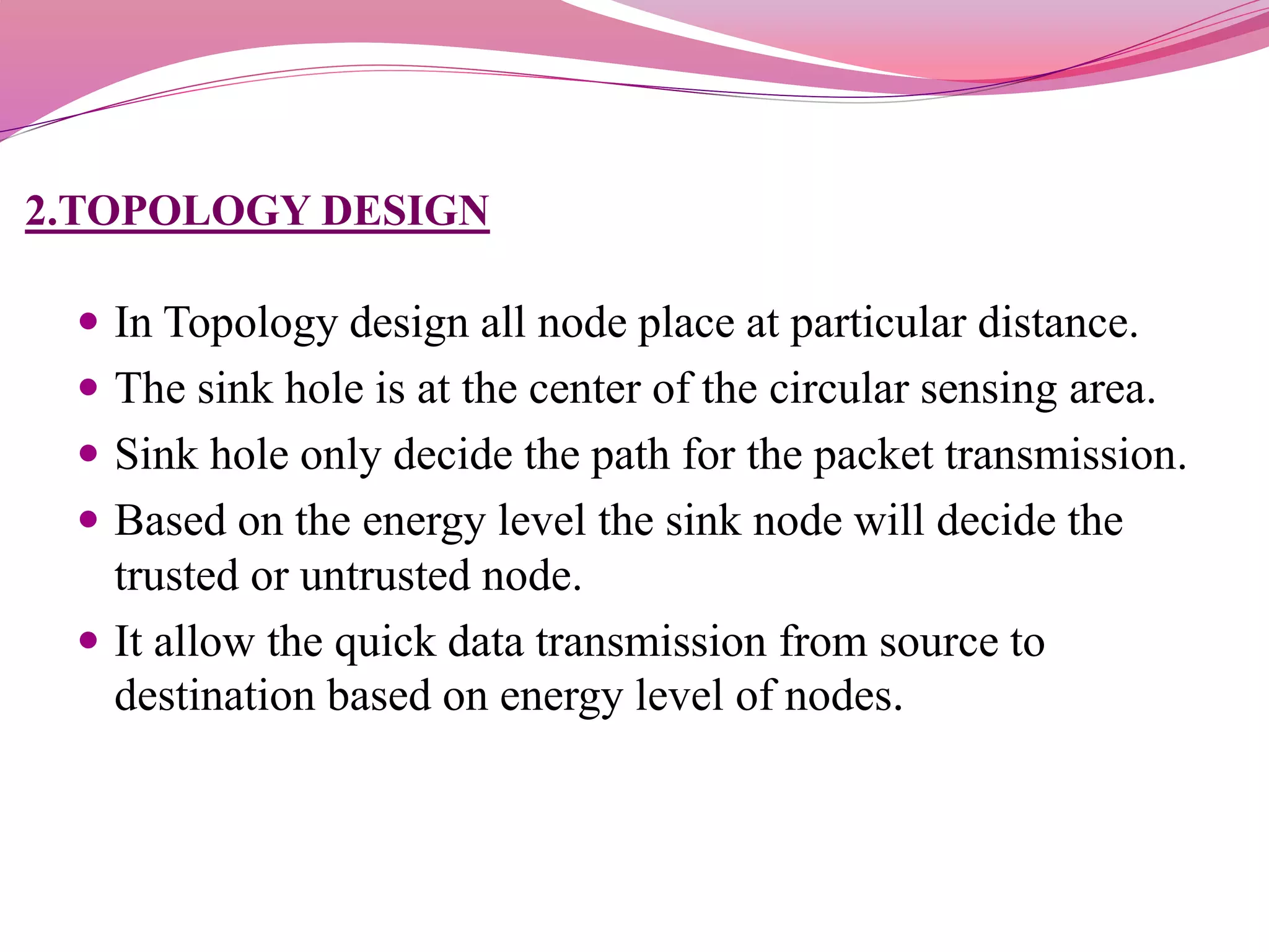 2.TOPOLOGY DESIGN
 In Topology design all node place at particular distance.
 The sink hole is at the center of the circular sensing area.
 Sink hole only decide the path for the packet transmission.
 Based on the energy level the sink node will decide the
trusted or untrusted node.
 It allow the quick data transmission from source to
destination based on energy level of nodes.
 