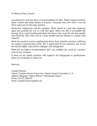 To Whom It May Concern:
I am pleased to write this letter of recommendation for Mrs. Maria Contreras Nichols.
Maria worked with Delta Airlines in Caracas, Venezuela from 2011-2013. I was her
direct supervisor for the entire duration.
During her employment with the company, Maria started as a part time temporary
agent and ascended her way to a full time agent. Maria was able to accomplish this
because she is a hard-working individual who knows how to get the job done quickly
and effectively. She works well as a team member and can function as a leader when
required.
Maria has received several complimentary letters from satisfied customers exhibiting
her superior communication skills. She is appreciated by her customers and in-turn
has become highly respected by colleagues and management.
Maria has my highest recommendation and I am confident she would be a positive
asset for any company.
If there are any further questions with regard to her background or qualifications,
please do not hesitate to contact me.
Sincerely,
Josander Borrero
Airport Customer Service Supervisor/ Airport System Corporation, C.A.
Address: Maiquetía "Simón Bolívar" International Airport
Phone: 58-412-7042338
Email: josander.borrero@delta.com
 