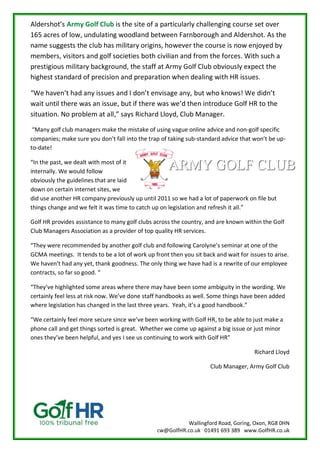 Wallingford Road, Goring, Oxon, RG8 0HN
cw@GolfHR.co.uk 01491 693 389 www.GolfHR.co.uk
Aldershot’s Army Golf Club is the site of a particularly challenging course set over
165 acres of low, undulating woodland between Farnborough and Aldershot. As the
name suggests the club has military origins, however the course is now enjoyed by
members, visitors and golf societies both civilian and from the forces. With such a
prestigious military background, the staff at Army Golf Club obviously expect the
highest standard of precision and preparation when dealing with HR issues.
“We haven’t had any issues and I don’t envisage any, but who knows! We didn’t
wait until there was an issue, but if there was we’d then introduce Golf HR to the
situation. No problem at all,” says Richard Lloyd, Club Manager.
“Many golf club managers make the mistake of using vague online advice and non-golf specific
companies; make sure you don’t fall into the trap of taking sub-standard advice that won’t be up-
to-date!
“In the past, we dealt with most of it
internally. We would follow
obviously the guidelines that are laid
down on certain internet sites, we
did use another HR company previously up until 2011 so we had a lot of paperwork on file but
things change and we felt it was time to catch up on legislation and refresh it all.”
Golf HR provides assistance to many golf clubs across the country, and are known within the Golf
Club Managers Association as a provider of top quality HR services.
“They were recommended by another golf club and following Carolyne’s seminar at one of the
GCMA meetings. It tends to be a lot of work up front then you sit back and wait for issues to arise.
We haven’t had any yet, thank goodness. The only thing we have had is a rewrite of our employee
contracts, so far so good. “
“They’ve highlighted some areas where there may have been some ambiguity in the wording. We
certainly feel less at risk now. We’ve done staff handbooks as well. Some things have been added
where legislation has changed in the last three years. Yeah, it’s a good handbook.”
“We certainly feel more secure since we’ve been working with Golf HR, to be able to just make a
phone call and get things sorted is great. Whether we come up against a big issue or just minor
ones they’ve been helpful, and yes I see us continuing to work with Golf HR”
Richard Lloyd
Club Manager, Army Golf Club
 