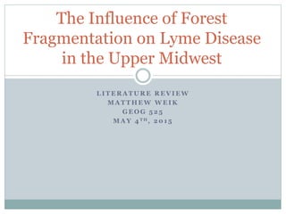L I T E R A T U R E R E V I E W
M A T T H E W W E I K
G E O G 5 2 5
M A Y 4 T H , 2 0 1 5
The Influence of Forest
Fragmentation on Lyme Disease
in the Upper Midwest
 