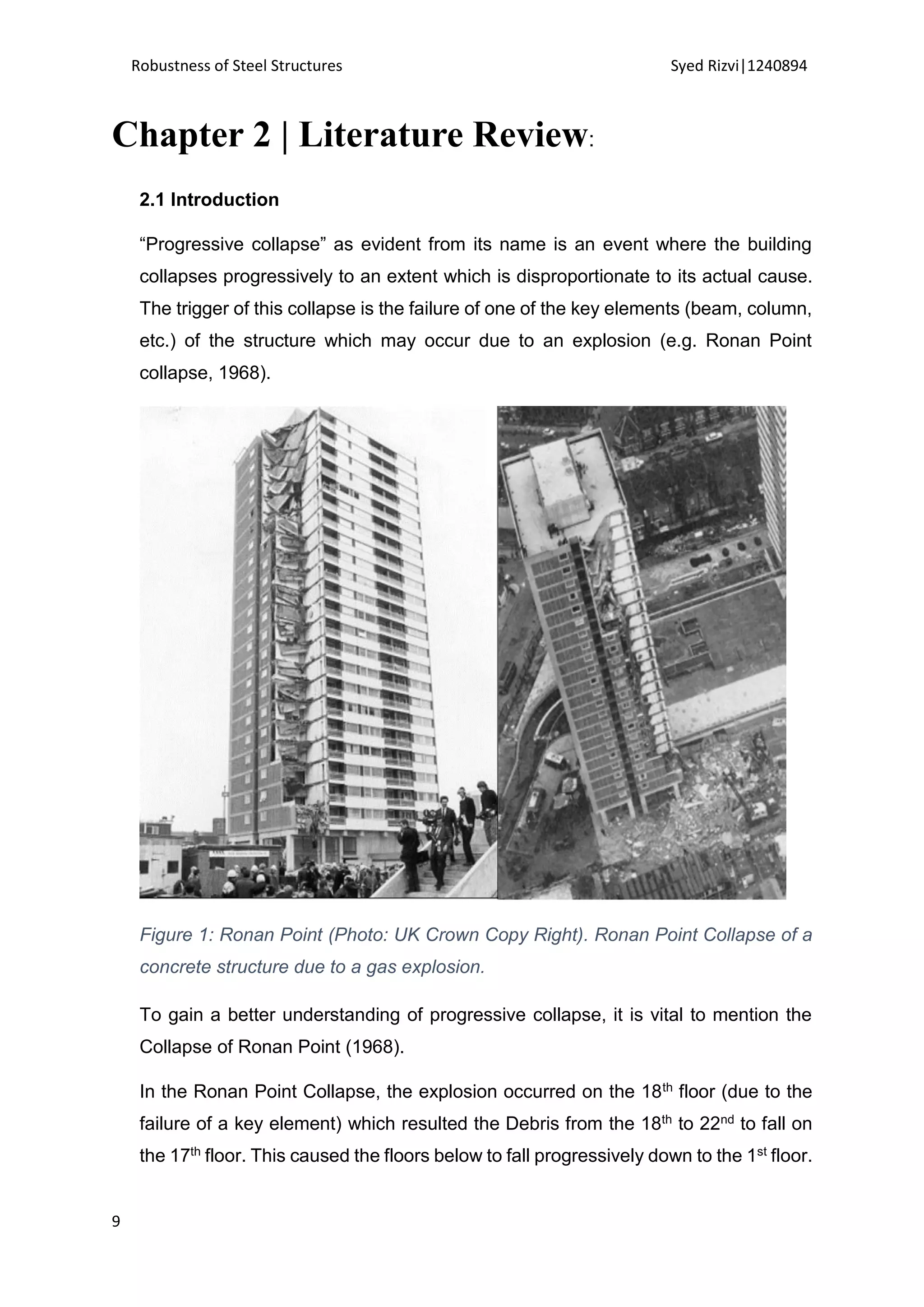 Robustness of Steel Structures Syed Rizvi|1240894
9
Chapter 2 | Literature Review:
2.1 Introduction
“Progressive collapse” as evident from its name is an event where the building
collapses progressively to an extent which is disproportionate to its actual cause.
The trigger of this collapse is the failure of one of the key elements (beam, column,
etc.) of the structure which may occur due to an explosion (e.g. Ronan Point
collapse, 1968).
Figure 1: Ronan Point (Photo: UK Crown Copy Right). Ronan Point Collapse of a
concrete structure due to a gas explosion.
To gain a better understanding of progressive collapse, it is vital to mention the
Collapse of Ronan Point (1968).
In the Ronan Point Collapse, the explosion occurred on the 18th floor (due to the
failure of a key element) which resulted the Debris from the 18th to 22nd to fall on
the 17th floor. This caused the floors below to fall progressively down to the 1st floor.
 