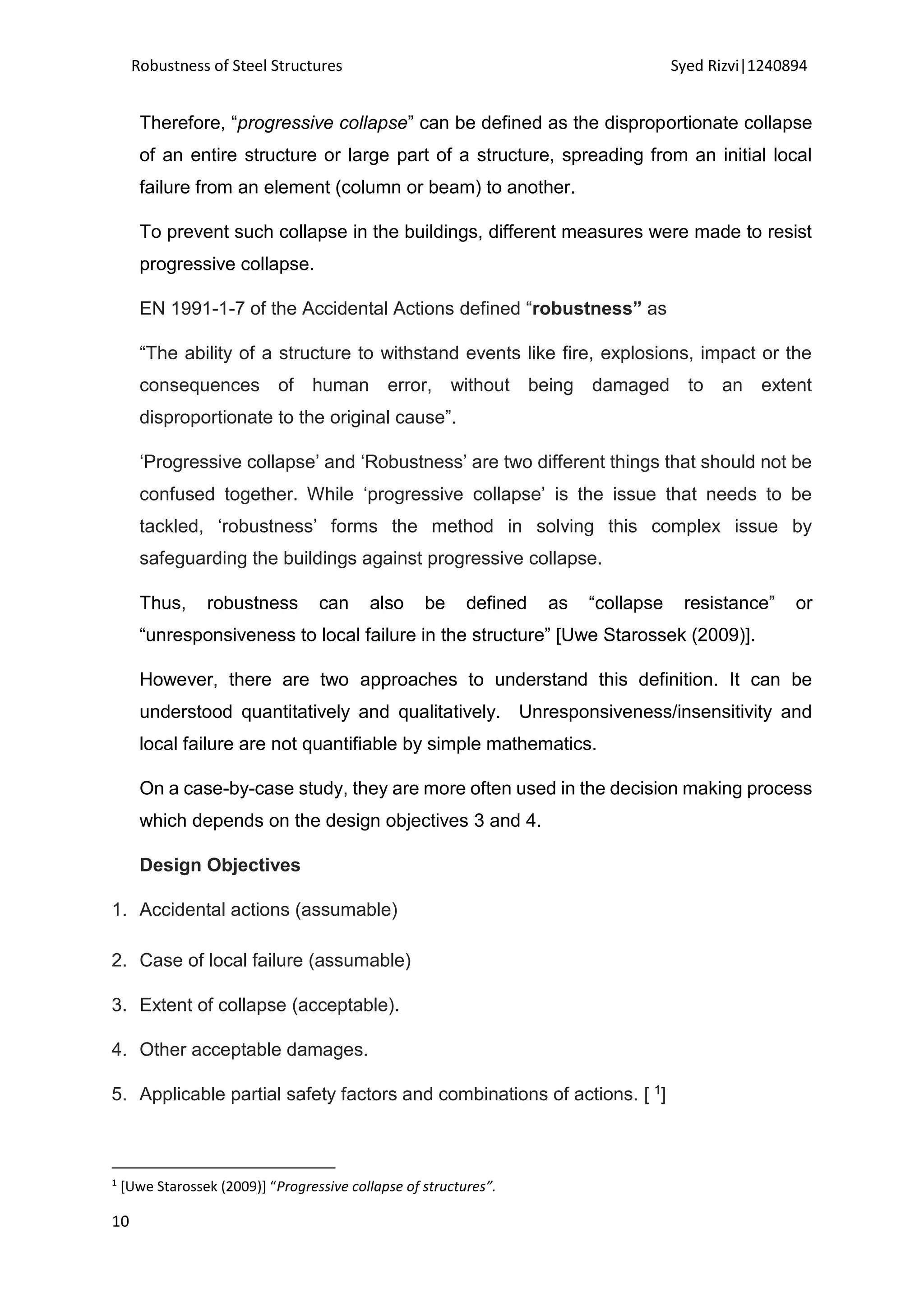 Robustness of Steel Structures Syed Rizvi|1240894
10
Therefore, “progressive collapse” can be defined as the disproportionate collapse
of an entire structure or large part of a structure, spreading from an initial local
failure from an element (column or beam) to another.
To prevent such collapse in the buildings, different measures were made to resist
progressive collapse.
EN 1991-1-7 of the Accidental Actions defined “robustness” as
“The ability of a structure to withstand events like fire, explosions, impact or the
consequences of human error, without being damaged to an extent
disproportionate to the original cause”.
‘Progressive collapse’ and ‘Robustness’ are two different things that should not be
confused together. While ‘progressive collapse’ is the issue that needs to be
tackled, ‘robustness’ forms the method in solving this complex issue by
safeguarding the buildings against progressive collapse.
Thus, robustness can also be defined as “collapse resistance” or
“unresponsiveness to local failure in the structure” [Uwe Starossek (2009)].
However, there are two approaches to understand this definition. It can be
understood quantitatively and qualitatively. Unresponsiveness/insensitivity and
local failure are not quantifiable by simple mathematics.
On a case-by-case study, they are more often used in the decision making process
which depends on the design objectives 3 and 4.
Design Objectives
1. Accidental actions (assumable)
2. Case of local failure (assumable)
3. Extent of collapse (acceptable).
4. Other acceptable damages.
5. Applicable partial safety factors and combinations of actions. [ 1]
1
[Uwe Starossek (2009)] “Progressive collapse of structures”.
 