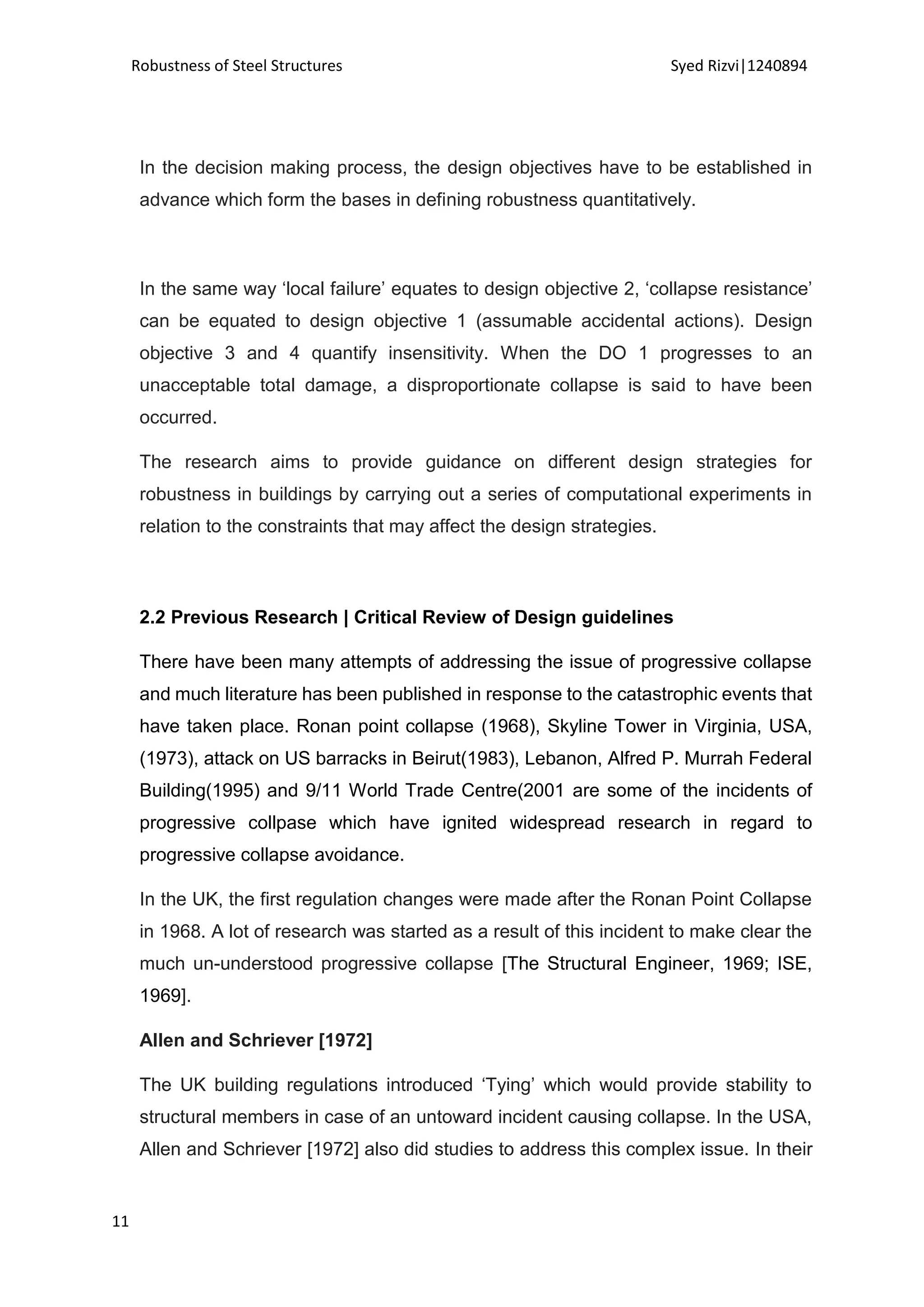 Robustness of Steel Structures Syed Rizvi|1240894
11
In the decision making process, the design objectives have to be established in
advance which form the bases in defining robustness quantitatively.
In the same way ‘local failure’ equates to design objective 2, ‘collapse resistance’
can be equated to design objective 1 (assumable accidental actions). Design
objective 3 and 4 quantify insensitivity. When the DO 1 progresses to an
unacceptable total damage, a disproportionate collapse is said to have been
occurred.
The research aims to provide guidance on different design strategies for
robustness in buildings by carrying out a series of computational experiments in
relation to the constraints that may affect the design strategies.
2.2 Previous Research | Critical Review of Design guidelines
There have been many attempts of addressing the issue of progressive collapse
and much literature has been published in response to the catastrophic events that
have taken place. Ronan point collapse (1968), Skyline Tower in Virginia, USA,
(1973), attack on US barracks in Beirut(1983), Lebanon, Alfred P. Murrah Federal
Building(1995) and 9/11 World Trade Centre(2001 are some of the incidents of
progressive collpase which have ignited widespread research in regard to
progressive collapse avoidance.
In the UK, the first regulation changes were made after the Ronan Point Collapse
in 1968. A lot of research was started as a result of this incident to make clear the
much un-understood progressive collapse [The Structural Engineer, 1969; ISE,
1969].
Allen and Schriever [1972]
The UK building regulations introduced ‘Tying’ which would provide stability to
structural members in case of an untoward incident causing collapse. In the USA,
Allen and Schriever [1972] also did studies to address this complex issue. In their
 