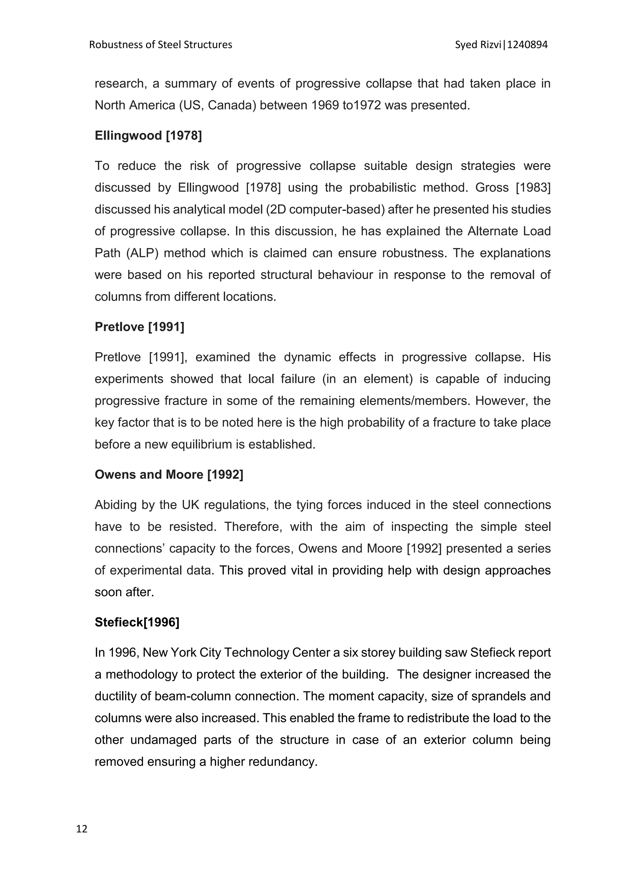 Robustness of Steel Structures Syed Rizvi|1240894
12
research, a summary of events of progressive collapse that had taken place in
North America (US, Canada) between 1969 to1972 was presented.
Ellingwood [1978]
To reduce the risk of progressive collapse suitable design strategies were
discussed by Ellingwood [1978] using the probabilistic method. Gross [1983]
discussed his analytical model (2D computer-based) after he presented his studies
of progressive collapse. In this discussion, he has explained the Alternate Load
Path (ALP) method which is claimed can ensure robustness. The explanations
were based on his reported structural behaviour in response to the removal of
columns from different locations.
Pretlove [1991]
Pretlove [1991], examined the dynamic effects in progressive collapse. His
experiments showed that local failure (in an element) is capable of inducing
progressive fracture in some of the remaining elements/members. However, the
key factor that is to be noted here is the high probability of a fracture to take place
before a new equilibrium is established.
Owens and Moore [1992]
Abiding by the UK regulations, the tying forces induced in the steel connections
have to be resisted. Therefore, with the aim of inspecting the simple steel
connections’ capacity to the forces, Owens and Moore [1992] presented a series
of experimental data. This proved vital in providing help with design approaches
soon after.
Stefieck[1996]
In 1996, New York City Technology Center a six storey building saw Stefieck report
a methodology to protect the exterior of the building. The designer increased the
ductility of beam-column connection. The moment capacity, size of sprandels and
columns were also increased. This enabled the frame to redistribute the load to the
other undamaged parts of the structure in case of an exterior column being
removed ensuring a higher redundancy.
 