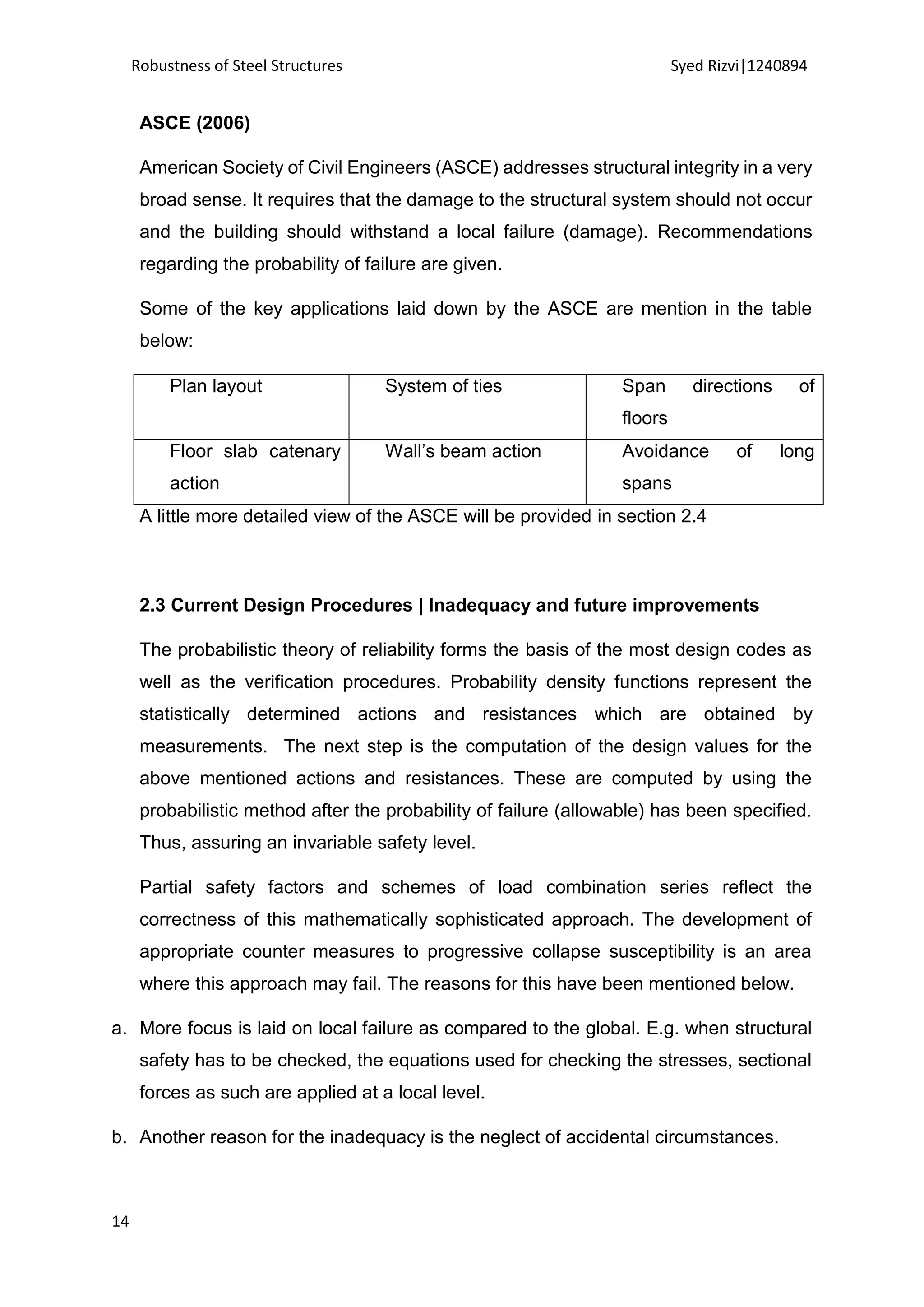 Robustness of Steel Structures Syed Rizvi|1240894
14
ASCE (2006)
American Society of Civil Engineers (ASCE) addresses structural integrity in a very
broad sense. It requires that the damage to the structural system should not occur
and the building should withstand a local failure (damage). Recommendations
regarding the probability of failure are given.
Some of the key applications laid down by the ASCE are mention in the table
below:
Plan layout System of ties Span directions of
floors
Floor slab catenary
action
Wall’s beam action Avoidance of long
spans
A little more detailed view of the ASCE will be provided in section 2.4
2.3 Current Design Procedures | Inadequacy and future improvements
The probabilistic theory of reliability forms the basis of the most design codes as
well as the verification procedures. Probability density functions represent the
statistically determined actions and resistances which are obtained by
measurements. The next step is the computation of the design values for the
above mentioned actions and resistances. These are computed by using the
probabilistic method after the probability of failure (allowable) has been specified.
Thus, assuring an invariable safety level.
Partial safety factors and schemes of load combination series reflect the
correctness of this mathematically sophisticated approach. The development of
appropriate counter measures to progressive collapse susceptibility is an area
where this approach may fail. The reasons for this have been mentioned below.
a. More focus is laid on local failure as compared to the global. E.g. when structural
safety has to be checked, the equations used for checking the stresses, sectional
forces as such are applied at a local level.
b. Another reason for the inadequacy is the neglect of accidental circumstances.
 