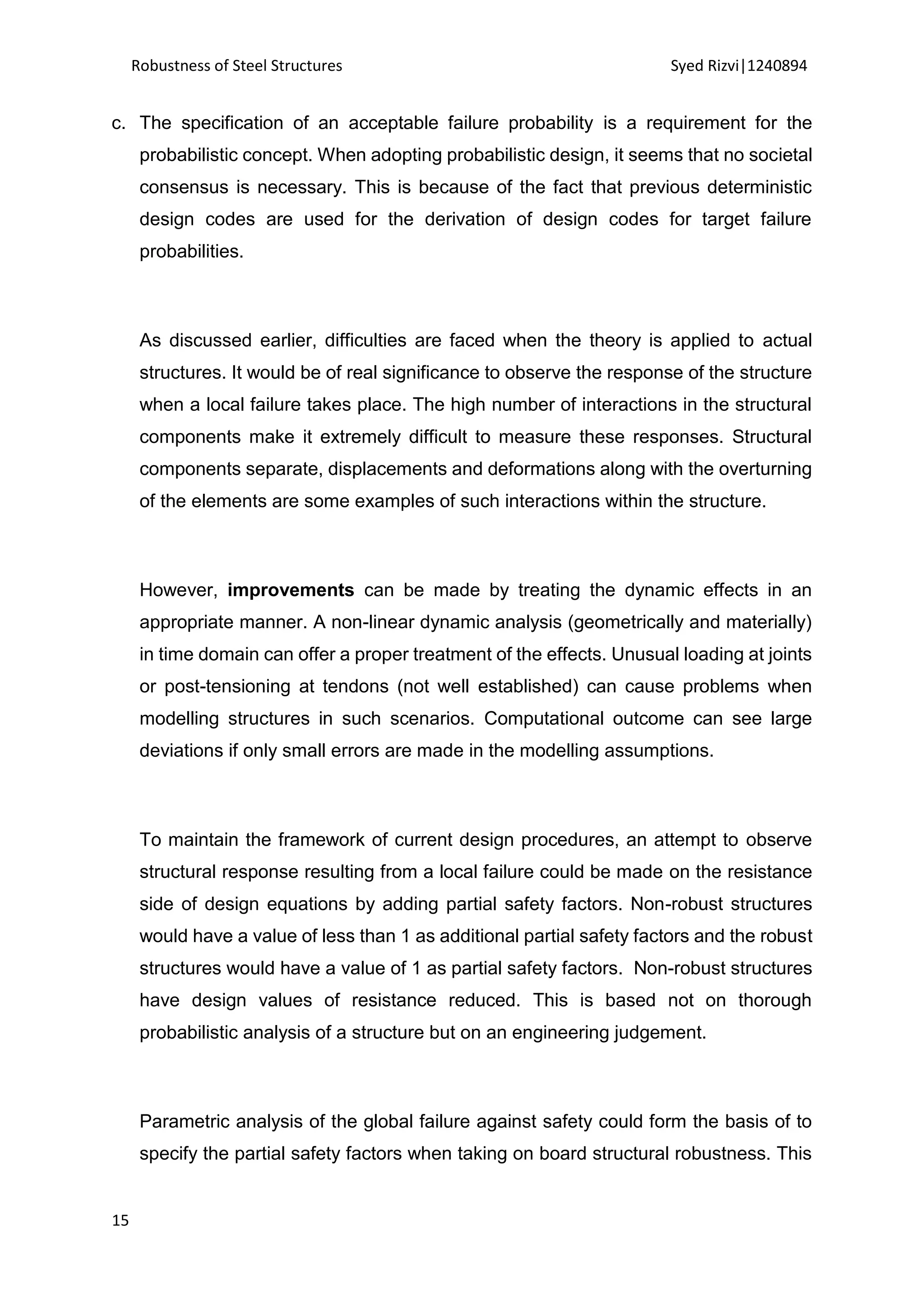 Robustness of Steel Structures Syed Rizvi|1240894
15
c. The specification of an acceptable failure probability is a requirement for the
probabilistic concept. When adopting probabilistic design, it seems that no societal
consensus is necessary. This is because of the fact that previous deterministic
design codes are used for the derivation of design codes for target failure
probabilities.
As discussed earlier, difficulties are faced when the theory is applied to actual
structures. It would be of real significance to observe the response of the structure
when a local failure takes place. The high number of interactions in the structural
components make it extremely difficult to measure these responses. Structural
components separate, displacements and deformations along with the overturning
of the elements are some examples of such interactions within the structure.
However, improvements can be made by treating the dynamic effects in an
appropriate manner. A non-linear dynamic analysis (geometrically and materially)
in time domain can offer a proper treatment of the effects. Unusual loading at joints
or post-tensioning at tendons (not well established) can cause problems when
modelling structures in such scenarios. Computational outcome can see large
deviations if only small errors are made in the modelling assumptions.
To maintain the framework of current design procedures, an attempt to observe
structural response resulting from a local failure could be made on the resistance
side of design equations by adding partial safety factors. Non-robust structures
would have a value of less than 1 as additional partial safety factors and the robust
structures would have a value of 1 as partial safety factors. Non-robust structures
have design values of resistance reduced. This is based not on thorough
probabilistic analysis of a structure but on an engineering judgement.
Parametric analysis of the global failure against safety could form the basis of to
specify the partial safety factors when taking on board structural robustness. This
 