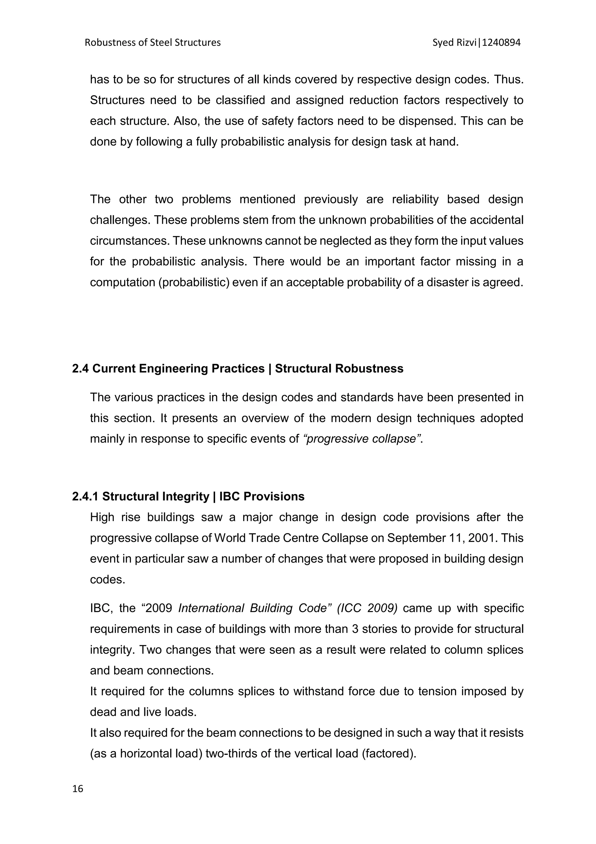 Robustness of Steel Structures Syed Rizvi|1240894
16
has to be so for structures of all kinds covered by respective design codes. Thus.
Structures need to be classified and assigned reduction factors respectively to
each structure. Also, the use of safety factors need to be dispensed. This can be
done by following a fully probabilistic analysis for design task at hand.
The other two problems mentioned previously are reliability based design
challenges. These problems stem from the unknown probabilities of the accidental
circumstances. These unknowns cannot be neglected as they form the input values
for the probabilistic analysis. There would be an important factor missing in a
computation (probabilistic) even if an acceptable probability of a disaster is agreed.
2.4 Current Engineering Practices | Structural Robustness
The various practices in the design codes and standards have been presented in
this section. It presents an overview of the modern design techniques adopted
mainly in response to specific events of “progressive collapse”.
2.4.1 Structural Integrity | IBC Provisions
High rise buildings saw a major change in design code provisions after the
progressive collapse of World Trade Centre Collapse on September 11, 2001. This
event in particular saw a number of changes that were proposed in building design
codes.
IBC, the “2009 International Building Code” (ICC 2009) came up with specific
requirements in case of buildings with more than 3 stories to provide for structural
integrity. Two changes that were seen as a result were related to column splices
and beam connections.
It required for the columns splices to withstand force due to tension imposed by
dead and live loads.
It also required for the beam connections to be designed in such a way that it resists
(as a horizontal load) two-thirds of the vertical load (factored).
 