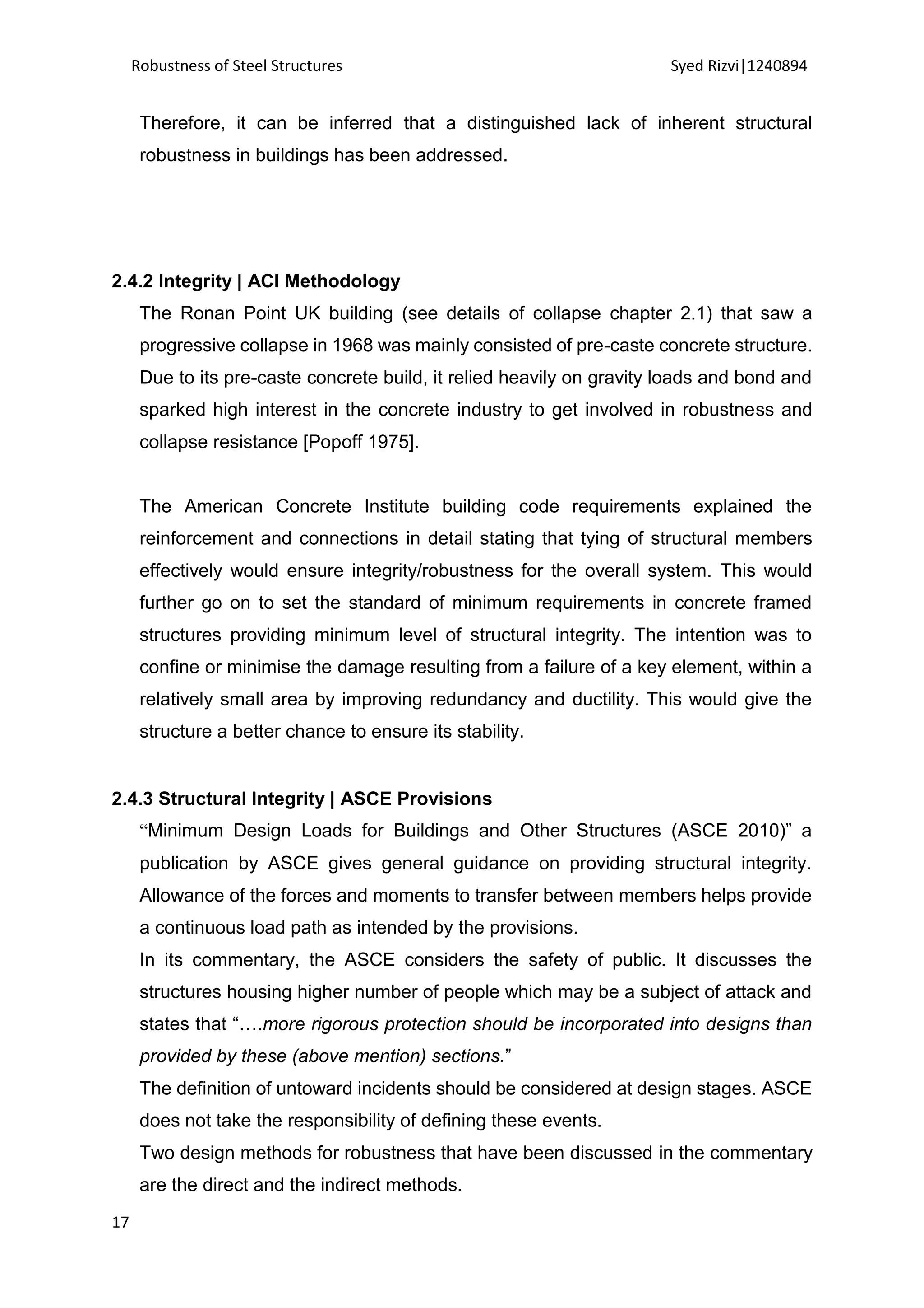Robustness of Steel Structures Syed Rizvi|1240894
17
Therefore, it can be inferred that a distinguished lack of inherent structural
robustness in buildings has been addressed.
2.4.2 Integrity | ACI Methodology
The Ronan Point UK building (see details of collapse chapter 2.1) that saw a
progressive collapse in 1968 was mainly consisted of pre-caste concrete structure.
Due to its pre-caste concrete build, it relied heavily on gravity loads and bond and
sparked high interest in the concrete industry to get involved in robustness and
collapse resistance [Popoff 1975].
The American Concrete Institute building code requirements explained the
reinforcement and connections in detail stating that tying of structural members
effectively would ensure integrity/robustness for the overall system. This would
further go on to set the standard of minimum requirements in concrete framed
structures providing minimum level of structural integrity. The intention was to
confine or minimise the damage resulting from a failure of a key element, within a
relatively small area by improving redundancy and ductility. This would give the
structure a better chance to ensure its stability.
2.4.3 Structural Integrity | ASCE Provisions
“Minimum Design Loads for Buildings and Other Structures (ASCE 2010)” a
publication by ASCE gives general guidance on providing structural integrity.
Allowance of the forces and moments to transfer between members helps provide
a continuous load path as intended by the provisions.
In its commentary, the ASCE considers the safety of public. It discusses the
structures housing higher number of people which may be a subject of attack and
states that “….more rigorous protection should be incorporated into designs than
provided by these (above mention) sections.”
The definition of untoward incidents should be considered at design stages. ASCE
does not take the responsibility of defining these events.
Two design methods for robustness that have been discussed in the commentary
are the direct and the indirect methods.
 