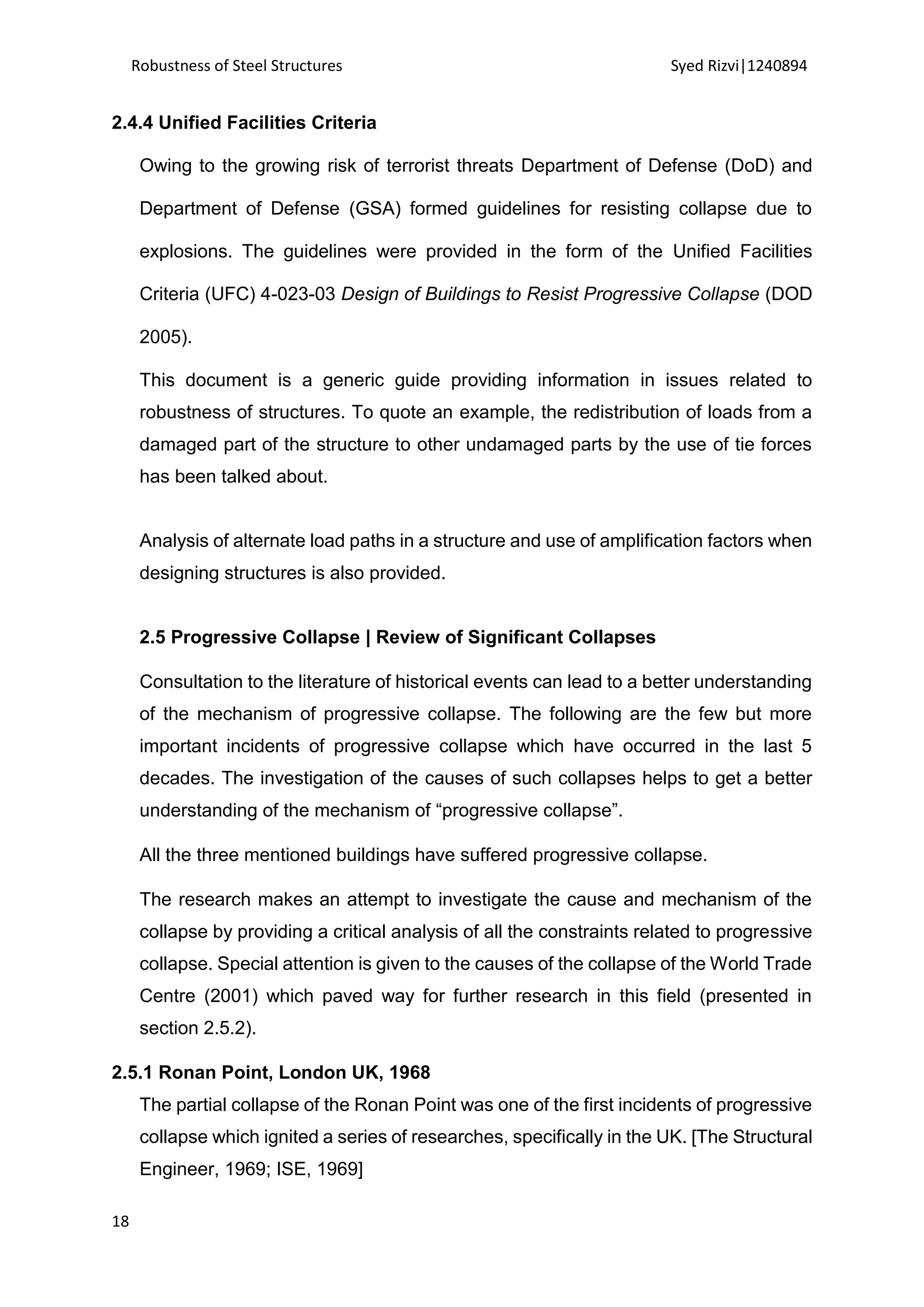 Robustness of Steel Structures Syed Rizvi|1240894
18
2.4.4 Unified Facilities Criteria
Owing to the growing risk of terrorist threats Department of Defense (DoD) and
Department of Defense (GSA) formed guidelines for resisting collapse due to
explosions. The guidelines were provided in the form of the Unified Facilities
Criteria (UFC) 4-023-03 Design of Buildings to Resist Progressive Collapse (DOD
2005).
This document is a generic guide providing information in issues related to
robustness of structures. To quote an example, the redistribution of loads from a
damaged part of the structure to other undamaged parts by the use of tie forces
has been talked about.
Analysis of alternate load paths in a structure and use of amplification factors when
designing structures is also provided.
2.5 Progressive Collapse | Review of Significant Collapses
Consultation to the literature of historical events can lead to a better understanding
of the mechanism of progressive collapse. The following are the few but more
important incidents of progressive collapse which have occurred in the last 5
decades. The investigation of the causes of such collapses helps to get a better
understanding of the mechanism of “progressive collapse”.
All the three mentioned buildings have suffered progressive collapse.
The research makes an attempt to investigate the cause and mechanism of the
collapse by providing a critical analysis of all the constraints related to progressive
collapse. Special attention is given to the causes of the collapse of the World Trade
Centre (2001) which paved way for further research in this field (presented in
section 2.5.2).
2.5.1 Ronan Point, London UK, 1968
The partial collapse of the Ronan Point was one of the first incidents of progressive
collapse which ignited a series of researches, specifically in the UK. [The Structural
Engineer, 1969; ISE, 1969]
 