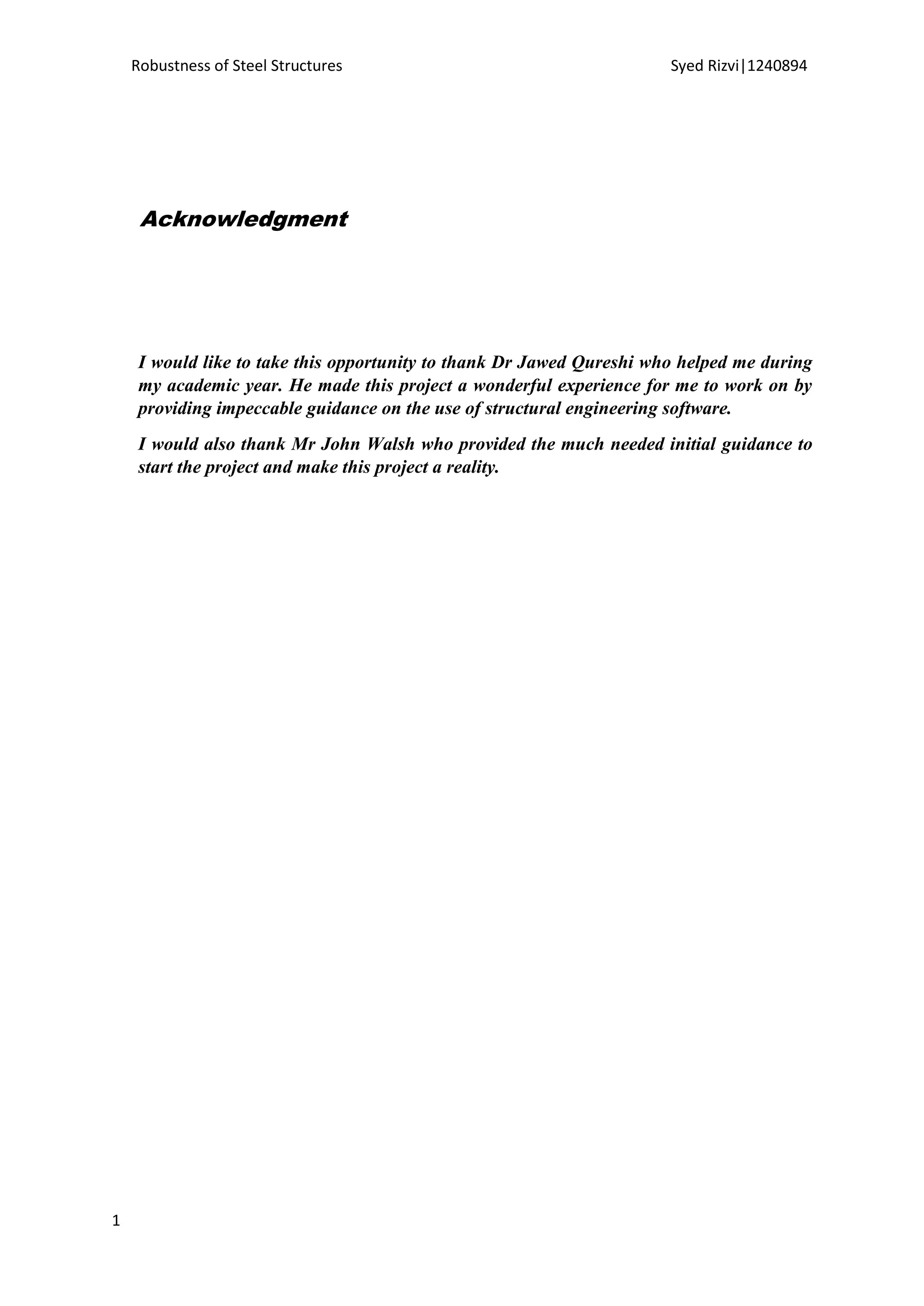 Robustness of Steel Structures Syed Rizvi|1240894
1
Acknowledgment
I would like to take this opportunity to thank Dr Jawed Qureshi who helped me during
my academic year. He made this project a wonderful experience for me to work on by
providing impeccable guidance on the use of structural engineering software.
I would also thank Mr John Walsh who provided the much needed initial guidance to
start the project and make this project a reality.
 
