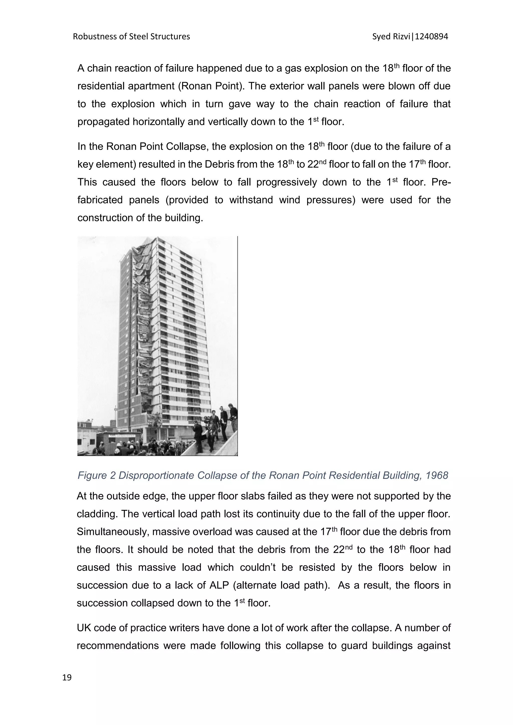 Robustness of Steel Structures Syed Rizvi|1240894
19
A chain reaction of failure happened due to a gas explosion on the 18th floor of the
residential apartment (Ronan Point). The exterior wall panels were blown off due
to the explosion which in turn gave way to the chain reaction of failure that
propagated horizontally and vertically down to the 1st floor.
In the Ronan Point Collapse, the explosion on the 18th floor (due to the failure of a
key element) resulted in the Debris from the 18th to 22nd floor to fall on the 17th floor.
This caused the floors below to fall progressively down to the 1st floor. Pre-
fabricated panels (provided to withstand wind pressures) were used for the
construction of the building.
Figure 2 Disproportionate Collapse of the Ronan Point Residential Building, 1968
At the outside edge, the upper floor slabs failed as they were not supported by the
cladding. The vertical load path lost its continuity due to the fall of the upper floor.
Simultaneously, massive overload was caused at the 17th floor due the debris from
the floors. It should be noted that the debris from the 22nd to the 18th floor had
caused this massive load which couldn’t be resisted by the floors below in
succession due to a lack of ALP (alternate load path). As a result, the floors in
succession collapsed down to the 1st floor.
UK code of practice writers have done a lot of work after the collapse. A number of
recommendations were made following this collapse to guard buildings against
 